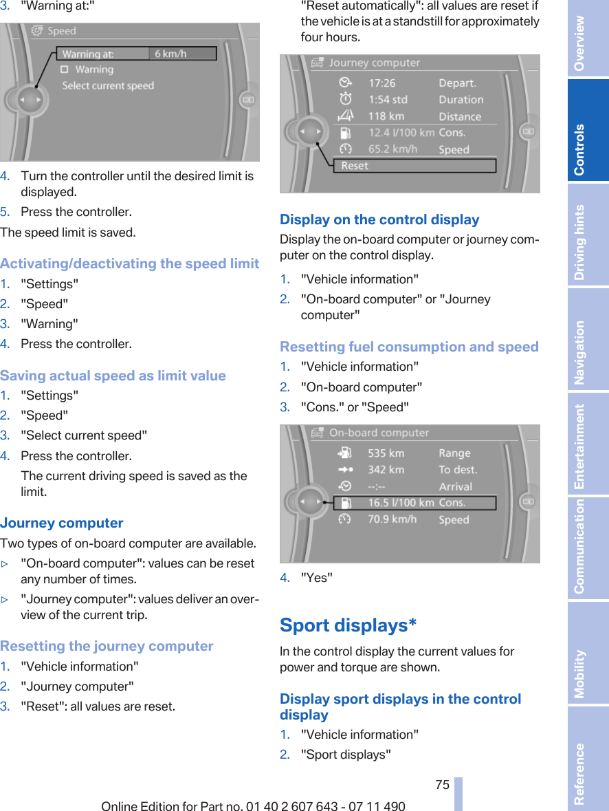 3. &quot;Warning at:&quot;4. Turn the controller until the desired limit isdisplayed.5. Press the controller.The speed limit is saved.Activating/deactivating the speed limit1. &quot;Settings&quot;2. &quot;Speed&quot;3. &quot;Warning&quot;4. Press the controller.Saving actual speed as limit value1. &quot;Settings&quot;2. &quot;Speed&quot;3. &quot;Select current speed&quot;4. Press the controller.The current driving speed is saved as thelimit.Journey computerTwo types of on-board computer are available.▷&quot;On-board computer&quot;: values can be resetany number of times.▷&quot;Journey computer&quot;: values deliver an over‐view of the current trip.Resetting the journey computer1. &quot;Vehicle information&quot;2. &quot;Journey computer&quot;3. &quot;Reset&quot;: all values are reset.&quot;Reset automatically&quot;: all values are reset ifthe vehicle is at a standstill for approximatelyfour hours.Display on the control displayDisplay the on-board computer or journey com‐puter on the control display.1. &quot;Vehicle information&quot;2. &quot;On-board computer&quot; or &quot;Journeycomputer&quot;Resetting fuel consumption and speed1. &quot;Vehicle information&quot;2. &quot;On-board computer&quot;3. &quot;Cons.&quot; or &quot;Speed&quot;4. &quot;Yes&quot;Sport displays*In the control display the current values forpower and torque are shown.Display sport displays in the controldisplay1. &quot;Vehicle information&quot;2. &quot;Sport displays&quot;Seite 7575Online Edition for Part no. 01 40 2 607 643 - 07 11 490 Reference Mobility Communication Entertainment Navigation Driving hints Controls Overview  