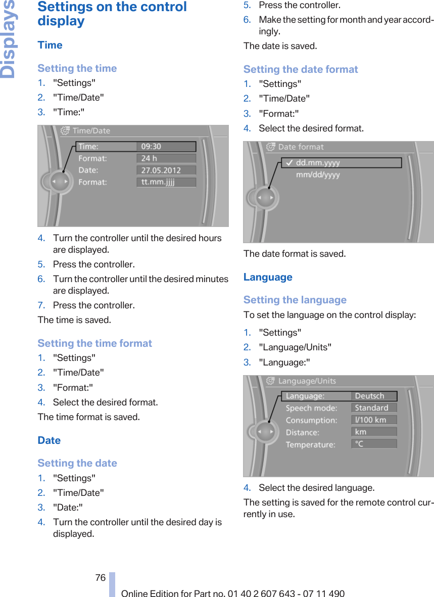 Settings on the controldisplayTimeSetting the time1. &quot;Settings&quot;2. &quot;Time/Date&quot;3. &quot;Time:&quot;4. Turn the controller until the desired hoursare displayed.5. Press the controller.6. Turn the controller until the desired minutesare displayed.7. Press the controller.The time is saved.Setting the time format1. &quot;Settings&quot;2. &quot;Time/Date&quot;3. &quot;Format:&quot;4. Select the desired format.The time format is saved.DateSetting the date1. &quot;Settings&quot;2. &quot;Time/Date&quot;3. &quot;Date:&quot;4. Turn the controller until the desired day isdisplayed.5. Press the controller.6. Make the setting for month and year accord‐ingly.The date is saved.Setting the date format1. &quot;Settings&quot;2. &quot;Time/Date&quot;3. &quot;Format:&quot;4. Select the desired format.The date format is saved.LanguageSetting the languageTo set the language on the control display:1. &quot;Settings&quot;2. &quot;Language/Units&quot;3. &quot;Language:&quot;4. Select the desired language.The setting is saved for the remote control cur‐rently in use.Seite 7676Online Edition for Part no. 01 40 2 607 643 - 07 11 490Displays