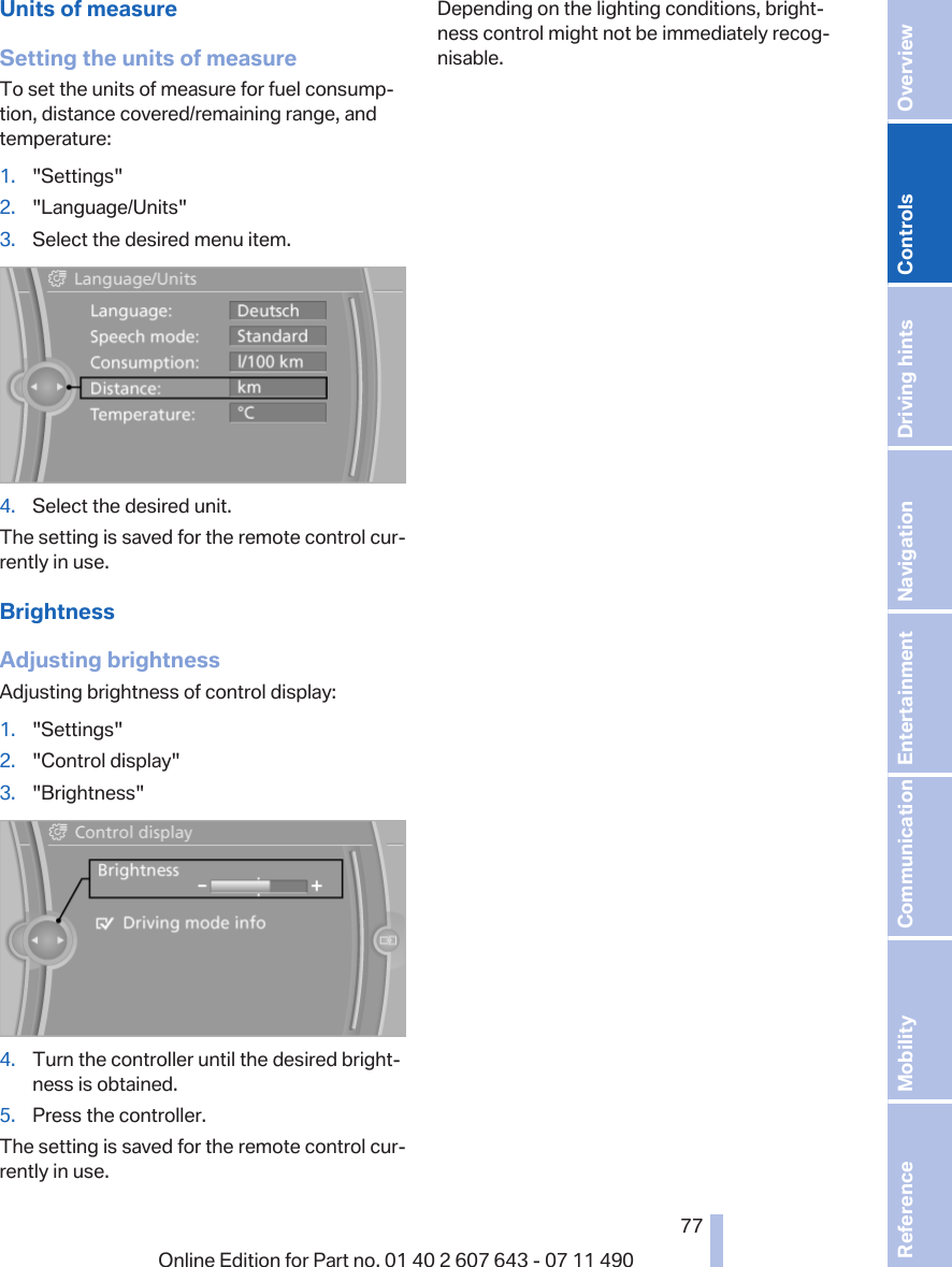 Units of measureSetting the units of measureTo set the units of measure for fuel consump‐tion, distance covered/remaining range, andtemperature:1. &quot;Settings&quot;2. &quot;Language/Units&quot;3. Select the desired menu item.4. Select the desired unit.The setting is saved for the remote control cur‐rently in use.BrightnessAdjusting brightnessAdjusting brightness of control display:1. &quot;Settings&quot;2. &quot;Control display&quot;3. &quot;Brightness&quot;4. Turn the controller until the desired bright‐ness is obtained.5. Press the controller.The setting is saved for the remote control cur‐rently in use.Depending on the lighting conditions, bright‐ness control might not be immediately recog‐nisable.Seite 7777Online Edition for Part no. 01 40 2 607 643 - 07 11 490 Reference Mobility Communication Entertainment Navigation Driving hints Controls Overview  