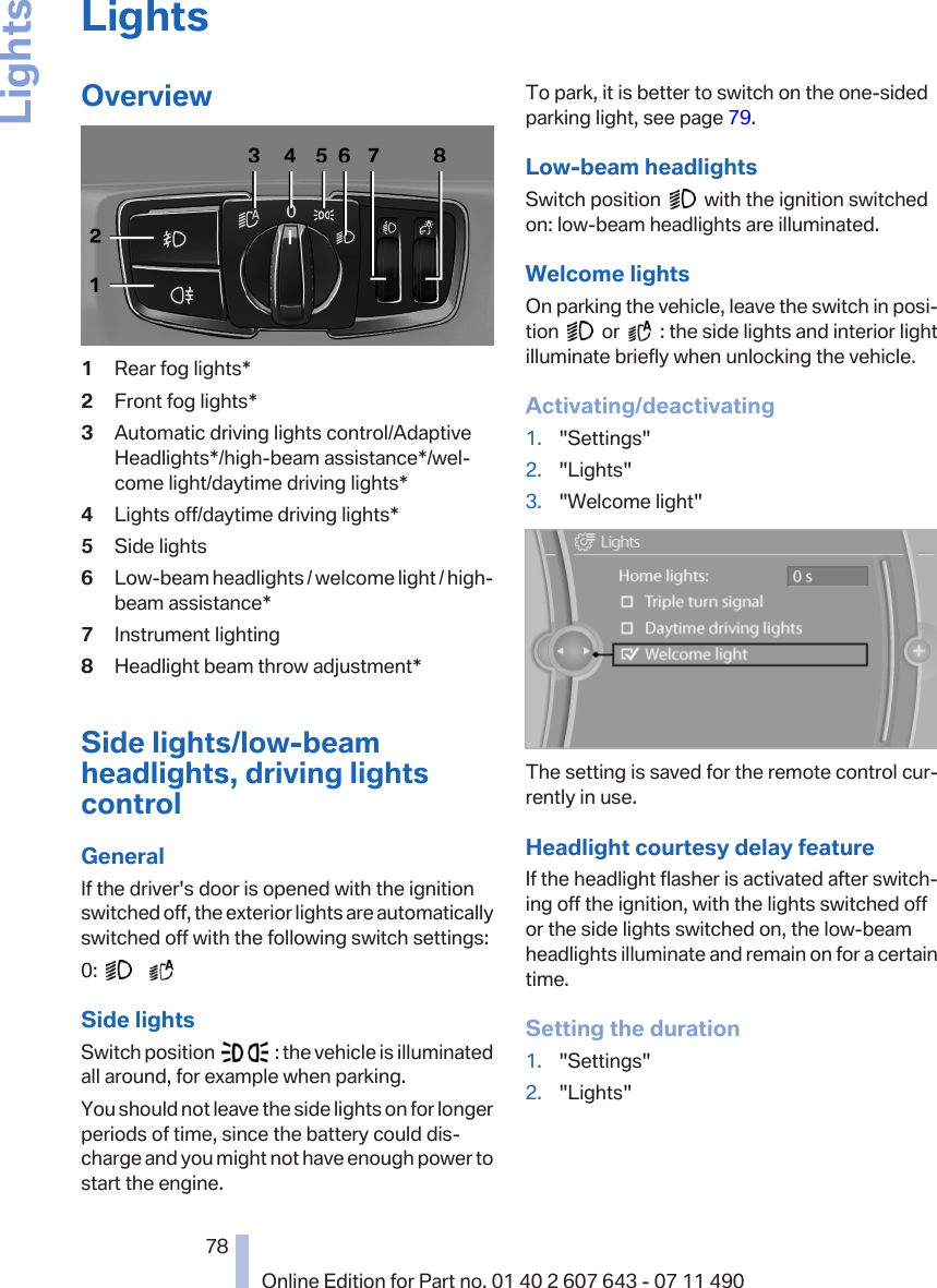 LightsOverview1Rear fog lights*2Front fog lights*3Automatic driving lights control/AdaptiveHeadlights*/high-beam assistance*/wel‐come light/daytime driving lights*4Lights off/daytime driving lights*5Side lights6Low-beam headlights / welcome light / high-beam assistance*7Instrument lighting8Headlight beam throw adjustment*Side lights/low-beamheadlights, driving lightscontrolGeneralIf the driver&apos;s door is opened with the ignitionswitched off, the exterior lights are automaticallyswitched off with the following switch settings:0:         Side lightsSwitch position     : the vehicle is illuminatedall around, for example when parking.You should not leave the side lights on for longerperiods of time, since the battery could dis‐charge and you might not have enough power tostart the engine.To park, it is better to switch on the one-sidedparking light, see page 79.Low-beam headlightsSwitch position     with the ignition switchedon: low-beam headlights are illuminated.Welcome lightsOn parking the vehicle, leave the switch in posi‐tion     or     : the side lights and interior lightilluminate briefly when unlocking the vehicle.Activating/deactivating1. &quot;Settings&quot;2. &quot;Lights&quot;3. &quot;Welcome light&quot;The setting is saved for the remote control cur‐rently in use.Headlight courtesy delay featureIf the headlight flasher is activated after switch‐ing off the ignition, with the lights switched offor the side lights switched on, the low-beamheadlights illuminate and remain on for a certaintime.Setting the duration1. &quot;Settings&quot;2. &quot;Lights&quot;Seite 7878Online Edition for Part no. 01 40 2 607 643 - 07 11 490Lights