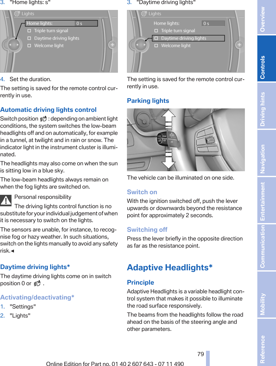 3. &quot;Home lights: s&quot;4. Set the duration.The setting is saved for the remote control cur‐rently in use.Automatic driving lights controlSwitch position     : depending on ambient lightconditions, the system switches the low-beamheadlights off and on automatically, for examplein a tunnel, at twilight and in rain or snow. Theindicator light in the instrument cluster is illumi‐nated.The headlights may also come on when the sunis sitting low in a blue sky.The low-beam headlights always remain onwhen the fog lights are switched on.Personal responsibilityThe driving lights control function is nosubstitute for your individual judgement of whenit is necessary to switch on the lights.The sensors are unable, for instance, to recog‐nise fog or hazy weather. In such situations,switch on the lights manually to avoid any safetyrisk.◀Daytime driving lights*The daytime driving lights come on in switchposition 0 or     .Activating/deactivating*1. &quot;Settings&quot;2. &quot;Lights&quot;3. &quot;Daytime driving lights&quot;The setting is saved for the remote control cur‐rently in use.Parking lightsThe vehicle can be illuminated on one side.Switch onWith the ignition switched off, push the leverupwards or downwards beyond the resistancepoint for approximately 2 seconds.Switching offPress the lever briefly in the opposite directionas far as the resistance point.Adaptive Headlights*PrincipleAdaptive Headlights is a variable headlight con‐trol system that makes it possible to illuminatethe road surface responsively.The beams from the headlights follow the roadahead on the basis of the steering angle andother parameters.Seite 7979Online Edition for Part no. 01 40 2 607 643 - 07 11 490 Reference Mobility Communication Entertainment Navigation Driving hints Controls Overview  