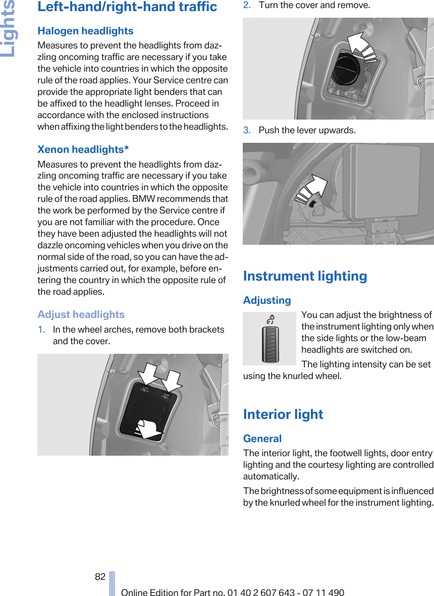 Left-hand/right-hand trafficHalogen headlightsMeasures to prevent the headlights from daz‐zling oncoming traffic are necessary if you takethe vehicle into countries in which the oppositerule of the road applies. Your Service centre canprovide the appropriate light benders that canbe affixed to the headlight lenses. Proceed inaccordance with the enclosed instructionswhen affixing the light benders to the headlights.Xenon headlights*Measures to prevent the headlights from daz‐zling oncoming traffic are necessary if you takethe vehicle into countries in which the oppositerule of the road applies. BMW recommends thatthe work be performed by the Service centre ifyou are not familiar with the procedure. Oncethey have been adjusted the headlights will notdazzle oncoming vehicles when you drive on thenormal side of the road, so you can have the ad‐justments carried out, for example, before en‐tering the country in which the opposite rule ofthe road applies.Adjust headlights1. In the wheel arches, remove both bracketsand the cover.2. Turn the cover and remove.3. Push the lever upwards.Instrument lightingAdjustingYou can adjust the brightness ofthe instrument lighting only whenthe side lights or the low-beamheadlights are switched on.The lighting intensity can be setusing the knurled wheel.Interior lightGeneralThe interior light, the footwell lights, door entrylighting and the courtesy lighting are controlledautomatically.The brightness of some equipment is influencedby the knurled wheel for the instrument lighting.Seite 8282Online Edition for Part no. 01 40 2 607 643 - 07 11 490Lights