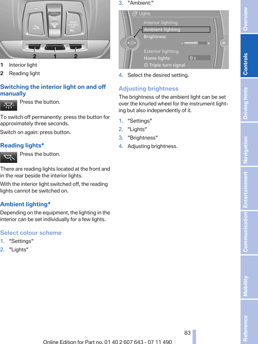 1Interior light2Reading lightSwitching the interior light on and offmanuallyPress the button.To switch off permanently: press the button forapproximately three seconds.Switch on again: press button.Reading lights*Press the button.There are reading lights located at the front andin the rear beside the interior lights.With the interior light switched off, the readinglights cannot be switched on.Ambient lighting*Depending on the equipment, the lighting in theinterior can be set individually for a few lights.Select colour scheme1. &quot;Settings&quot;2. &quot;Lights&quot;3. &quot;Ambient:&quot;4. Select the desired setting.Adjusting brightnessThe brightness of the ambient light can be setover the knurled wheel for the instrument light‐ing but also independently of it.1. &quot;Settings&quot;2. &quot;Lights&quot;3. &quot;Brightness&quot;4. Adjusting brightness.Seite 8383Online Edition for Part no. 01 40 2 607 643 - 07 11 490 Reference Mobility Communication Entertainment Navigation Driving hints Controls Overview  