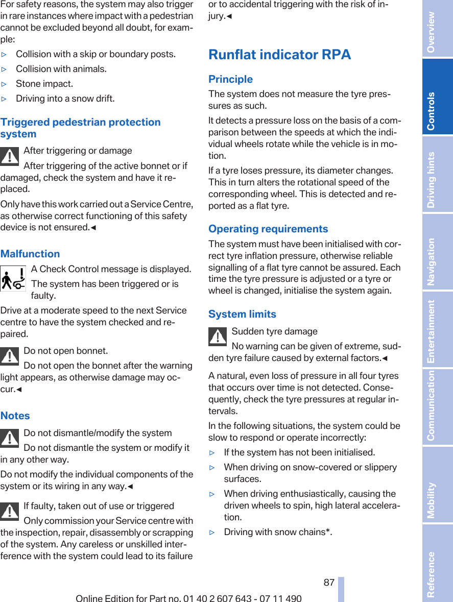 For safety reasons, the system may also triggerin rare instances where impact with a pedestriancannot be excluded beyond all doubt, for exam‐ple:▷Collision with a skip or boundary posts.▷Collision with animals.▷Stone impact.▷Driving into a snow drift.Triggered pedestrian protectionsystemAfter triggering or damageAfter triggering of the active bonnet or ifdamaged, check the system and have it re‐placed.Only have this work carried out a Service Centre,as otherwise correct functioning of this safetydevice is not ensured.◀MalfunctionA Check Control message is displayed.The system has been triggered or isfaulty.Drive at a moderate speed to the next Servicecentre to have the system checked and re‐paired.Do not open bonnet.Do not open the bonnet after the warninglight appears, as otherwise damage may oc‐cur.◀NotesDo not dismantle/modify the systemDo not dismantle the system or modify itin any other way.Do not modify the individual components of thesystem or its wiring in any way.◀If faulty, taken out of use or triggeredOnly commission your Service centre withthe inspection, repair, disassembly or scrappingof the system. Any careless or unskilled inter‐ference with the system could lead to its failureor to accidental triggering with the risk of in‐jury.◀Runflat indicator RPAPrincipleThe system does not measure the tyre pres‐sures as such.It detects a pressure loss on the basis of a com‐parison between the speeds at which the indi‐vidual wheels rotate while the vehicle is in mo‐tion.If a tyre loses pressure, its diameter changes.This in turn alters the rotational speed of thecorresponding wheel. This is detected and re‐ported as a flat tyre.Operating requirementsThe system must have been initialised with cor‐rect tyre inflation pressure, otherwise reliablesignalling of a flat tyre cannot be assured. Eachtime the tyre pressure is adjusted or a tyre orwheel is changed, initialise the system again.System limitsSudden tyre damageNo warning can be given of extreme, sud‐den tyre failure caused by external factors.◀A natural, even loss of pressure in all four tyresthat occurs over time is not detected. Conse‐quently, check the tyre pressures at regular in‐tervals.In the following situations, the system could beslow to respond or operate incorrectly:▷If the system has not been initialised.▷When driving on snow-covered or slipperysurfaces.▷When driving enthusiastically, causing thedriven wheels to spin, high lateral accelera‐tion.▷Driving with snow chains*.Seite 8787Online Edition for Part no. 01 40 2 607 643 - 07 11 490 Reference Mobility Communication Entertainment Navigation Driving hints Controls Overview  
