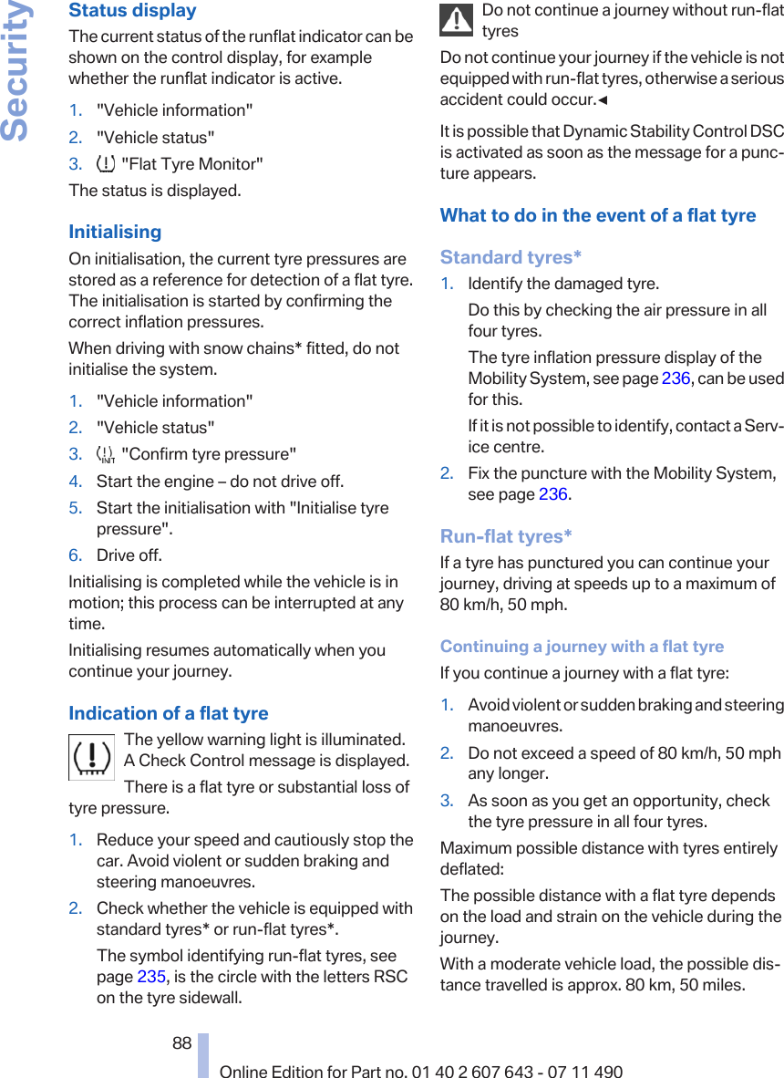 Status displayThe current status of the runflat indicator can beshown on the control display, for examplewhether the runflat indicator is active.1. &quot;Vehicle information&quot;2. &quot;Vehicle status&quot;3.   &quot;Flat Tyre Monitor&quot;The status is displayed.InitialisingOn initialisation, the current tyre pressures arestored as a reference for detection of a flat tyre.The initialisation is started by confirming thecorrect inflation pressures.When driving with snow chains* fitted, do notinitialise the system.1. &quot;Vehicle information&quot;2. &quot;Vehicle status&quot;3.   &quot;Confirm tyre pressure&quot;4. Start the engine – do not drive off.5. Start the initialisation with &quot;Initialise tyrepressure&quot;.6. Drive off.Initialising is completed while the vehicle is inmotion; this process can be interrupted at anytime.Initialising resumes automatically when youcontinue your journey.Indication of a flat tyreThe yellow warning light is illuminated.A Check Control message is displayed.There is a flat tyre or substantial loss oftyre pressure.1. Reduce your speed and cautiously stop thecar. Avoid violent or sudden braking andsteering manoeuvres.2. Check whether the vehicle is equipped withstandard tyres* or run-flat tyres*.The symbol identifying run-flat tyres, seepage 235, is the circle with the letters RSCon the tyre sidewall.Do not continue a journey without run-flattyresDo not continue your journey if the vehicle is notequipped with run-flat tyres, otherwise a seriousaccident could occur.◀It is possible that Dynamic Stability Control DSCis activated as soon as the message for a punc‐ture appears.What to do in the event of a flat tyreStandard tyres*1. Identify the damaged tyre.Do this by checking the air pressure in allfour tyres.The tyre inflation pressure display of theMobility System, see page 236, can be usedfor this.If it is not possible to identify, contact a Serv‐ice centre.2. Fix the puncture with the Mobility System,see page 236.Run-flat tyres*If a tyre has punctured you can continue yourjourney, driving at speeds up to a maximum of80 km/h, 50 mph.Continuing a journey with a flat tyreIf you continue a journey with a flat tyre:1. Avoid violent or sudden braking and steeringmanoeuvres.2. Do not exceed a speed of 80 km/h, 50 mphany longer.3. As soon as you get an opportunity, checkthe tyre pressure in all four tyres.Maximum possible distance with tyres entirelydeflated:The possible distance with a flat tyre dependson the load and strain on the vehicle during thejourney.With a moderate vehicle load, the possible dis‐tance travelled is approx. 80 km, 50 miles.Seite 8888Online Edition for Part no. 01 40 2 607 643 - 07 11 490Security
