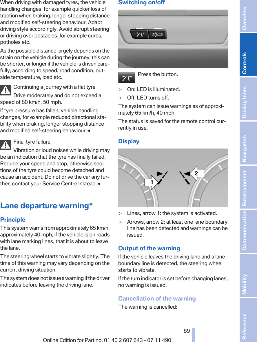 When driving with damaged tyres, the vehiclehandling changes, for example quicker loss oftraction when braking, longer stopping distanceand modified self-steering behaviour. Adaptdriving style accordingly. Avoid abrupt steeringor driving over obstacles, for example curbs,potholes etc.As the possible distance largely depends on thestrain on the vehicle during the journey, this canbe shorter, or longer if the vehicle is driven care‐fully, according to speed, road condition, out‐side temperature, load etc.Continuing a journey with a flat tyreDrive moderately and do not exceed aspeed of 80 km/h, 50 mph.If tyre pressure has fallen, vehicle handlingchanges, for example reduced directional sta‐bility when braking, longer stopping distanceand modified self-steering behaviour.◀Final tyre failureVibration or loud noises while driving maybe an indication that the tyre has finally failed.Reduce your speed and stop, otherwise sec‐tions of the tyre could become detached andcause an accident. Do not drive the car any fur‐ther; contact your Service Centre instead.◀Lane departure warning*PrincipleThis system warns from approximately 65 km/h,approximately 40 mph, if the vehicle is on roadswith lane marking lines, that it is about to leavethe lane.The steering wheel starts to vibrate slightly. Thetime of this warning may vary depending on thecurrent driving situation.The system does not issue a warning if the driverindicates before leaving the driving lane.Switching on/offPress the button.▷On: LED is illuminated.▷Off: LED turns off.The system can issue warnings as of approxi‐mately 65 km/h, 40 mph.The status is saved for the remote control cur‐rently in use.Display▷Lines, arrow 1: the system is activated.▷Arrows, arrow 2: at least one lane boundaryline has been detected and warnings can beissued.Output of the warningIf the vehicle leaves the driving lane and a laneboundary line is detected, the steering wheelstarts to vibrate.If the turn indicator is set before changing lanes,no warning is issued.Cancellation of the warningThe warning is cancelled:Seite 8989Online Edition for Part no. 01 40 2 607 643 - 07 11 490 Reference Mobility Communication Entertainment Navigation Driving hints Controls Overview  