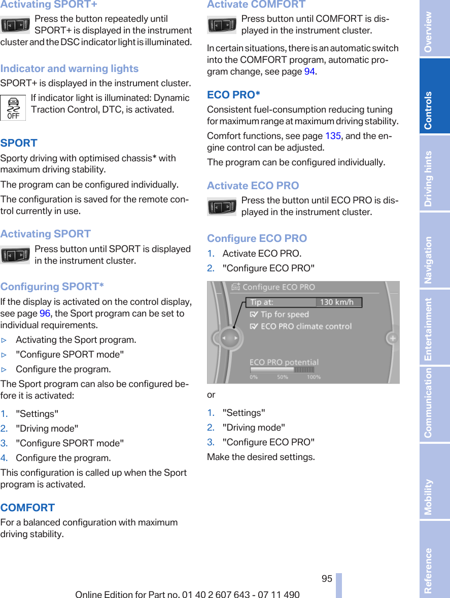 Activating SPORT+Press the button repeatedly untilSPORT+ is displayed in the instrumentcluster and the DSC indicator light is illuminated.Indicator and warning lightsSPORT+ is displayed in the instrument cluster.If indicator light is illuminated: DynamicTraction Control, DTC, is activated.SPORTSporty driving with optimised chassis* withmaximum driving stability.The program can be configured individually.The configuration is saved for the remote con‐trol currently in use.Activating SPORTPress button until SPORT is displayedin the instrument cluster.Configuring SPORT*If the display is activated on the control display,see page 96, the Sport program can be set toindividual requirements.▷Activating the Sport program.▷&quot;Configure SPORT mode&quot;▷Configure the program.The Sport program can also be configured be‐fore it is activated:1. &quot;Settings&quot;2. &quot;Driving mode&quot;3. &quot;Configure SPORT mode&quot;4. Configure the program.This configuration is called up when the Sportprogram is activated.COMFORTFor a balanced configuration with maximumdriving stability.Activate COMFORTPress button until COMFORT is dis‐played in the instrument cluster.In certain situations, there is an automatic switchinto the COMFORT program, automatic pro‐gram change, see page 94.ECO PRO*Consistent fuel-consumption reducing tuningfor maximum range at maximum driving stability.Comfort functions, see page 135, and the en‐gine control can be adjusted.The program can be configured individually.Activate ECO PROPress the button until ECO PRO is dis‐played in the instrument cluster.Configure ECO PRO1. Activate ECO PRO.2. &quot;Configure ECO PRO&quot;or1. &quot;Settings&quot;2. &quot;Driving mode&quot;3. &quot;Configure ECO PRO&quot;Make the desired settings.Seite 9595Online Edition for Part no. 01 40 2 607 643 - 07 11 490 Reference Mobility Communication Entertainment Navigation Driving hints Controls Overview  