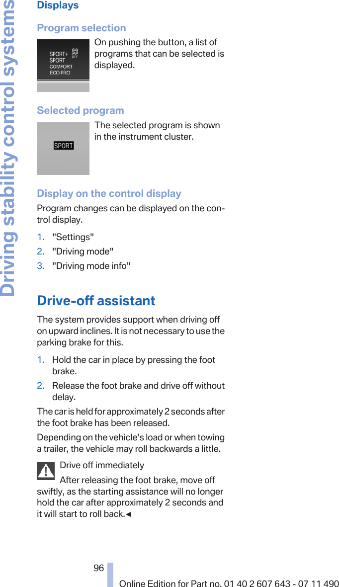 DisplaysProgram selectionOn pushing the button, a list ofprograms that can be selected isdisplayed.Selected programThe selected program is shownin the instrument cluster.Display on the control displayProgram changes can be displayed on the con‐trol display.1. &quot;Settings&quot;2. &quot;Driving mode&quot;3. &quot;Driving mode info&quot;Drive-off assistantThe system provides support when driving offon upward inclines. It is not necessary to use theparking brake for this.1. Hold the car in place by pressing the footbrake.2. Release the foot brake and drive off withoutdelay.The car is held for approximately 2 seconds afterthe foot brake has been released.Depending on the vehicle’s load or when towinga trailer, the vehicle may roll backwards a little.Drive off immediatelyAfter releasing the foot brake, move offswiftly, as the starting assistance will no longerhold the car after approximately 2 seconds andit will start to roll back.◀Seite 9696Online Edition for Part no. 01 40 2 607 643 - 07 11 490Driving stability control systems