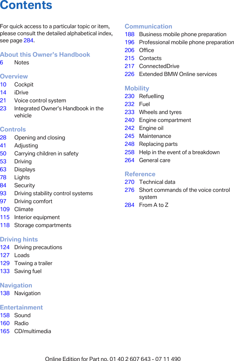 ContentsFor quick access to a particular topic or item,please consult the detailed alphabetical index,see page 284.About this Owner’s Handbook6NotesOverview10 Cockpit14 iDrive21 Voice control system23 Integrated Owner’s Handbook in thevehicleControls28 Opening and closing41 Adjusting50 Carrying children in safety53 Driving63 Displays78 Lights84 Security93 Driving stability control systems97 Driving comfort109 Climate115 Interior equipment118 Storage compartmentsDriving hints124 Driving precautions127 Loads129 Towing a trailer133 Saving fuelNavigation138 NavigationEntertainment158 Sound160 Radio165 CD/multimediaCommunication188 Business mobile phone preparation196 Professional mobile phone preparation206 Office215 Contacts217 ConnectedDrive226 Extended BMW Online servicesMobility230 Refuelling232 Fuel233 Wheels and tyres240 Engine compartment242 Engine oil245 Maintenance248 Replacing parts258 Help in the event of a breakdown264 General careReference270 Technical data276 Short commands of the voice controlsystem284 From A to ZSeite 5Online Edition for Part no. 01 40 2 607 643 - 07 11 490 Reference Mobility Communication Entertainment Navigation Driving hints Controls Overview  