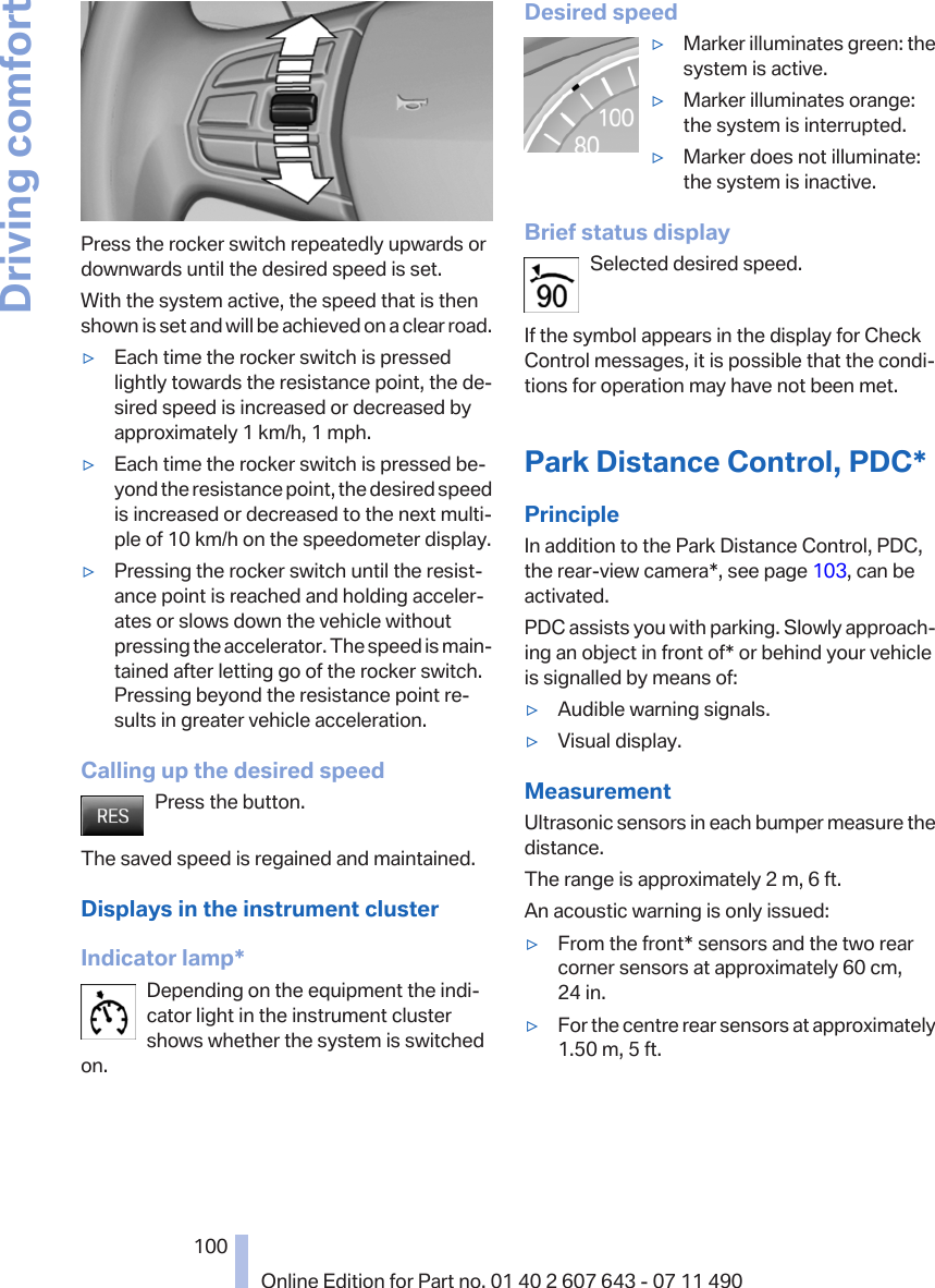 Press the rocker switch repeatedly upwards ordownwards until the desired speed is set.With the system active, the speed that is thenshown is set and will be achieved on a clear road.▷Each time the rocker switch is pressedlightly towards the resistance point, the de‐sired speed is increased or decreased byapproximately 1 km/h, 1 mph.▷Each time the rocker switch is pressed be‐yond the resistance point, the desired speedis increased or decreased to the next multi‐ple of 10 km/h on the speedometer display.▷Pressing the rocker switch until the resist‐ance point is reached and holding acceler‐ates or slows down the vehicle withoutpressing the accelerator. The speed is main‐tained after letting go of the rocker switch.Pressing beyond the resistance point re‐sults in greater vehicle acceleration.Calling up the desired speedPress the button.The saved speed is regained and maintained.Displays in the instrument clusterIndicator lamp*Depending on the equipment the indi‐cator light in the instrument clustershows whether the system is switchedon.Desired speed▷Marker illuminates green: thesystem is active.▷Marker illuminates orange:the system is interrupted.▷Marker does not illuminate:the system is inactive.Brief status displaySelected desired speed.If the symbol appears in the display for CheckControl messages, it is possible that the condi‐tions for operation may have not been met.Park Distance Control, PDC*PrincipleIn addition to the Park Distance Control, PDC,the rear-view camera*, see page 103, can beactivated.PDC assists you with parking. Slowly approach‐ing an object in front of* or behind your vehicleis signalled by means of:▷Audible warning signals.▷Visual display.MeasurementUltrasonic sensors in each bumper measure thedistance.The range is approximately 2 m, 6 ft.An acoustic warning is only issued:▷From the front* sensors and the two rearcorner sensors at approximately 60 cm,24 in.▷For the centre rear sensors at approximately1.50 m, 5 ft.Seite 100100Online Edition for Part no. 01 40 2 607 643 - 07 11 490Driving comfort