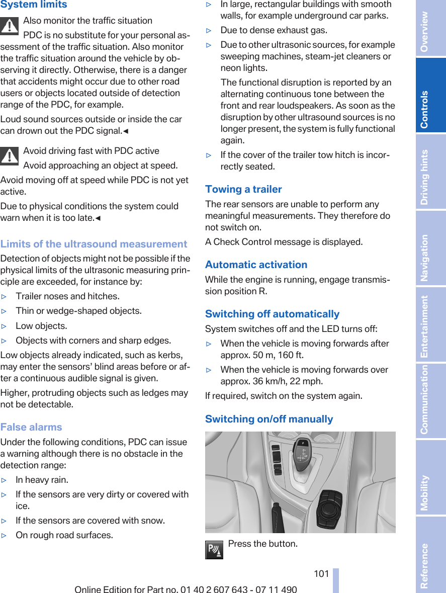 System limitsAlso monitor the traffic situationPDC is no substitute for your personal as‐sessment of the traffic situation. Also monitorthe traffic situation around the vehicle by ob‐serving it directly. Otherwise, there is a dangerthat accidents might occur due to other roadusers or objects located outside of detectionrange of the PDC, for example.Loud sound sources outside or inside the carcan drown out the PDC signal.◀Avoid driving fast with PDC activeAvoid approaching an object at speed.Avoid moving off at speed while PDC is not yetactive.Due to physical conditions the system couldwarn when it is too late.◀Limits of the ultrasound measurementDetection of objects might not be possible if thephysical limits of the ultrasonic measuring prin‐ciple are exceeded, for instance by:▷Trailer noses and hitches.▷Thin or wedge-shaped objects.▷Low objects.▷Objects with corners and sharp edges.Low objects already indicated, such as kerbs,may enter the sensors’ blind areas before or af‐ter a continuous audible signal is given.Higher, protruding objects such as ledges maynot be detectable.False alarmsUnder the following conditions, PDC can issuea warning although there is no obstacle in thedetection range:▷In heavy rain.▷If the sensors are very dirty or covered withice.▷If the sensors are covered with snow.▷On rough road surfaces.▷In large, rectangular buildings with smoothwalls, for example underground car parks.▷Due to dense exhaust gas.▷Due to other ultrasonic sources, for examplesweeping machines, steam-jet cleaners orneon lights.The functional disruption is reported by analternating continuous tone between thefront and rear loudspeakers. As soon as thedisruption by other ultrasound sources is nolonger present, the system is fully functionalagain.▷If the cover of the trailer tow hitch is incor‐rectly seated.Towing a trailerThe rear sensors are unable to perform anymeaningful measurements. They therefore donot switch on.A Check Control message is displayed.Automatic activationWhile the engine is running, engage transmis‐sion position R.Switching off automaticallySystem switches off and the LED turns off:▷When the vehicle is moving forwards afterapprox. 50 m, 160 ft.▷When the vehicle is moving forwards overapprox. 36 km/h, 22 mph.If required, switch on the system again.Switching on/off manuallyPress the button.Seite 101101Online Edition for Part no. 01 40 2 607 643 - 07 11 490 Reference Mobility Communication Entertainment Navigation Driving hints Controls Overview  