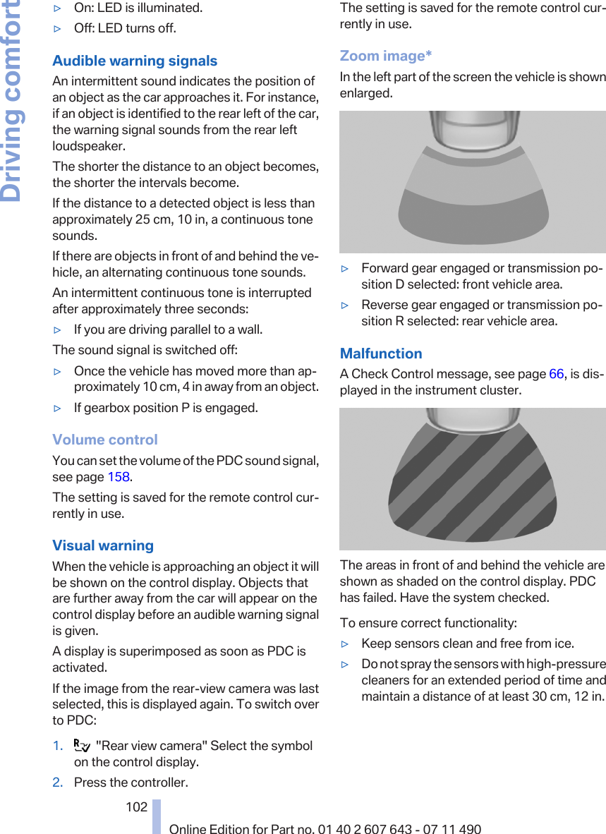 ▷On: LED is illuminated.▷Off: LED turns off.Audible warning signalsAn intermittent sound indicates the position ofan object as the car approaches it. For instance,if an object is identified to the rear left of the car,the warning signal sounds from the rear leftloudspeaker.The shorter the distance to an object becomes,the shorter the intervals become.If the distance to a detected object is less thanapproximately 25 cm, 10 in, a continuous tonesounds.If there are objects in front of and behind the ve‐hicle, an alternating continuous tone sounds.An intermittent continuous tone is interruptedafter approximately three seconds:▷If you are driving parallel to a wall.The sound signal is switched off:▷Once the vehicle has moved more than ap‐proximately 10 cm, 4 in away from an object.▷If gearbox position P is engaged.Volume controlYou can set the volume of the PDC sound signal,see page 158.The setting is saved for the remote control cur‐rently in use.Visual warningWhen the vehicle is approaching an object it willbe shown on the control display. Objects thatare further away from the car will appear on thecontrol display before an audible warning signalis given.A display is superimposed as soon as PDC isactivated.If the image from the rear-view camera was lastselected, this is displayed again. To switch overto PDC:1.   &quot;Rear view camera&quot; Select the symbolon the control display.2. Press the controller.The setting is saved for the remote control cur‐rently in use.Zoom image*In the left part of the screen the vehicle is shownenlarged.▷Forward gear engaged or transmission po‐sition D selected: front vehicle area.▷Reverse gear engaged or transmission po‐sition R selected: rear vehicle area.MalfunctionA Check Control message, see page 66, is dis‐played in the instrument cluster.The areas in front of and behind the vehicle areshown as shaded on the control display. PDChas failed. Have the system checked.To ensure correct functionality:▷Keep sensors clean and free from ice.▷Do not spray the sensors with high-pressurecleaners for an extended period of time andmaintain a distance of at least 30 cm, 12 in.Seite 102102Online Edition for Part no. 01 40 2 607 643 - 07 11 490Driving comfort
