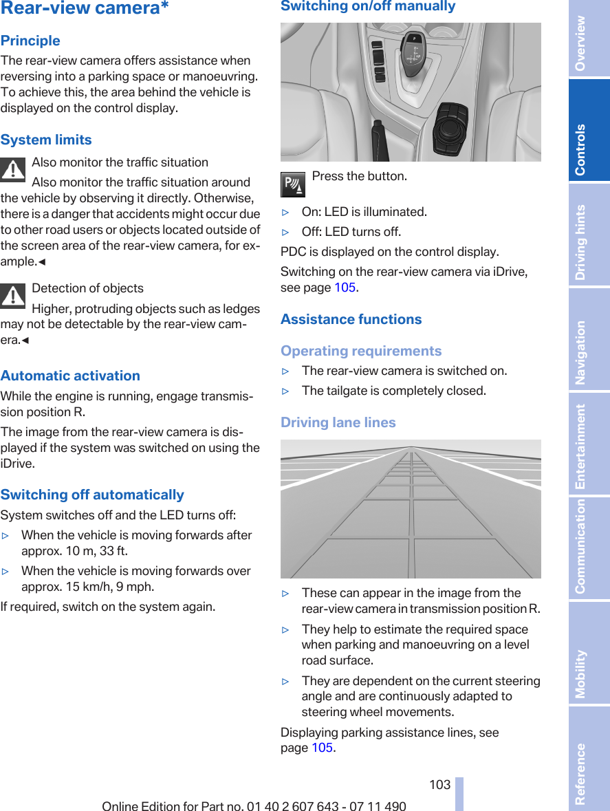 Rear-view camera*PrincipleThe rear-view camera offers assistance whenreversing into a parking space or manoeuvring.To achieve this, the area behind the vehicle isdisplayed on the control display.System limitsAlso monitor the traffic situationAlso monitor the traffic situation aroundthe vehicle by observing it directly. Otherwise,there is a danger that accidents might occur dueto other road users or objects located outside ofthe screen area of the rear-view camera, for ex‐ample.◀Detection of objectsHigher, protruding objects such as ledgesmay not be detectable by the rear-view cam‐era.◀Automatic activationWhile the engine is running, engage transmis‐sion position R.The image from the rear-view camera is dis‐played if the system was switched on using theiDrive.Switching off automaticallySystem switches off and the LED turns off:▷When the vehicle is moving forwards afterapprox. 10 m, 33 ft.▷When the vehicle is moving forwards overapprox. 15 km/h, 9 mph.If required, switch on the system again.Switching on/off manuallyPress the button.▷On: LED is illuminated.▷Off: LED turns off.PDC is displayed on the control display.Switching on the rear-view camera via iDrive,see page 105.Assistance functionsOperating requirements▷The rear-view camera is switched on.▷The tailgate is completely closed.Driving lane lines▷These can appear in the image from therear-view camera in transmission position R.▷They help to estimate the required spacewhen parking and manoeuvring on a levelroad surface.▷They are dependent on the current steeringangle and are continuously adapted tosteering wheel movements.Displaying parking assistance lines, seepage 105.Seite 103103Online Edition for Part no. 01 40 2 607 643 - 07 11 490 Reference Mobility Communication Entertainment Navigation Driving hints Controls Overview  
