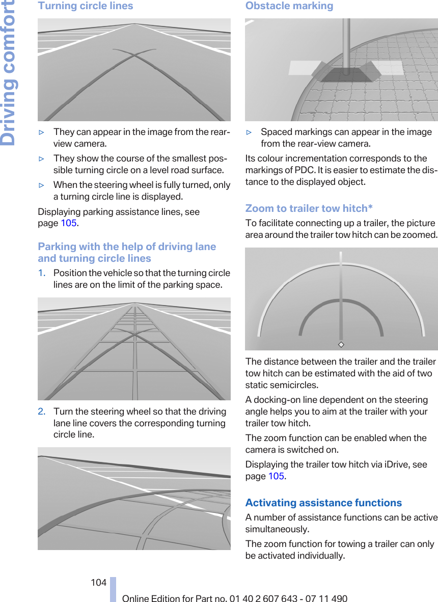 Turning circle lines▷They can appear in the image from the rear-view camera.▷They show the course of the smallest pos‐sible turning circle on a level road surface.▷When the steering wheel is fully turned, onlya turning circle line is displayed.Displaying parking assistance lines, seepage 105.Parking with the help of driving laneand turning circle lines1. Position the vehicle so that the turning circlelines are on the limit of the parking space.2. Turn the steering wheel so that the drivinglane line covers the corresponding turningcircle line.Obstacle marking▷Spaced markings can appear in the imagefrom the rear-view camera.Its colour incrementation corresponds to themarkings of PDC. It is easier to estimate the dis‐tance to the displayed object.Zoom to trailer tow hitch*To facilitate connecting up a trailer, the picturearea around the trailer tow hitch can be zoomed.The distance between the trailer and the trailertow hitch can be estimated with the aid of twostatic semicircles.A docking-on line dependent on the steeringangle helps you to aim at the trailer with yourtrailer tow hitch.The zoom function can be enabled when thecamera is switched on.Displaying the trailer tow hitch via iDrive, seepage 105.Activating assistance functionsA number of assistance functions can be activesimultaneously.The zoom function for towing a trailer can onlybe activated individually.Seite 104104Online Edition for Part no. 01 40 2 607 643 - 07 11 490Driving comfort