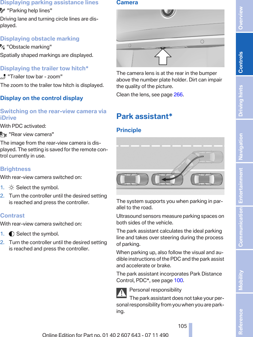 Displaying parking assistance lines  &quot;Parking help lines&quot;Driving lane and turning circle lines are dis‐played.Displaying obstacle marking  &quot;Obstacle marking&quot;Spatially shaped markings are displayed.Displaying the trailer tow hitch*  &quot;Trailer tow bar - zoom&quot;The zoom to the trailer tow hitch is displayed.Display on the control displaySwitching on the rear-view camera viaiDriveWith PDC activated:  &quot;Rear view camera&quot;The image from the rear-view camera is dis‐played. The setting is saved for the remote con‐trol currently in use.BrightnessWith rear-view camera switched on:1.   Select the symbol.2. Turn the controller until the desired settingis reached and press the controller.ContrastWith rear-view camera switched on:1.   Select the symbol.2. Turn the controller until the desired settingis reached and press the controller.CameraThe camera lens is at the rear in the bumperabove the number plate holder. Dirt can impairthe quality of the picture.Clean the lens, see page 266.Park assistant*PrincipleThe system supports you when parking in par‐allel to the road.Ultrasound sensors measure parking spaces onboth sides of the vehicle.The park assistant calculates the ideal parkingline and takes over steering during the processof parking.When parking up, also follow the visual and au‐dible instructions of the PDC and the park assistand accelerate or brake.The park assistant incorporates Park DistanceControl, PDC*, see page 100.Personal responsibilityThe park assistant does not take your per‐sonal responsibility from you when you are park‐ing.Seite 105105Online Edition for Part no. 01 40 2 607 643 - 07 11 490 Reference Mobility Communication Entertainment Navigation Driving hints Controls Overview  