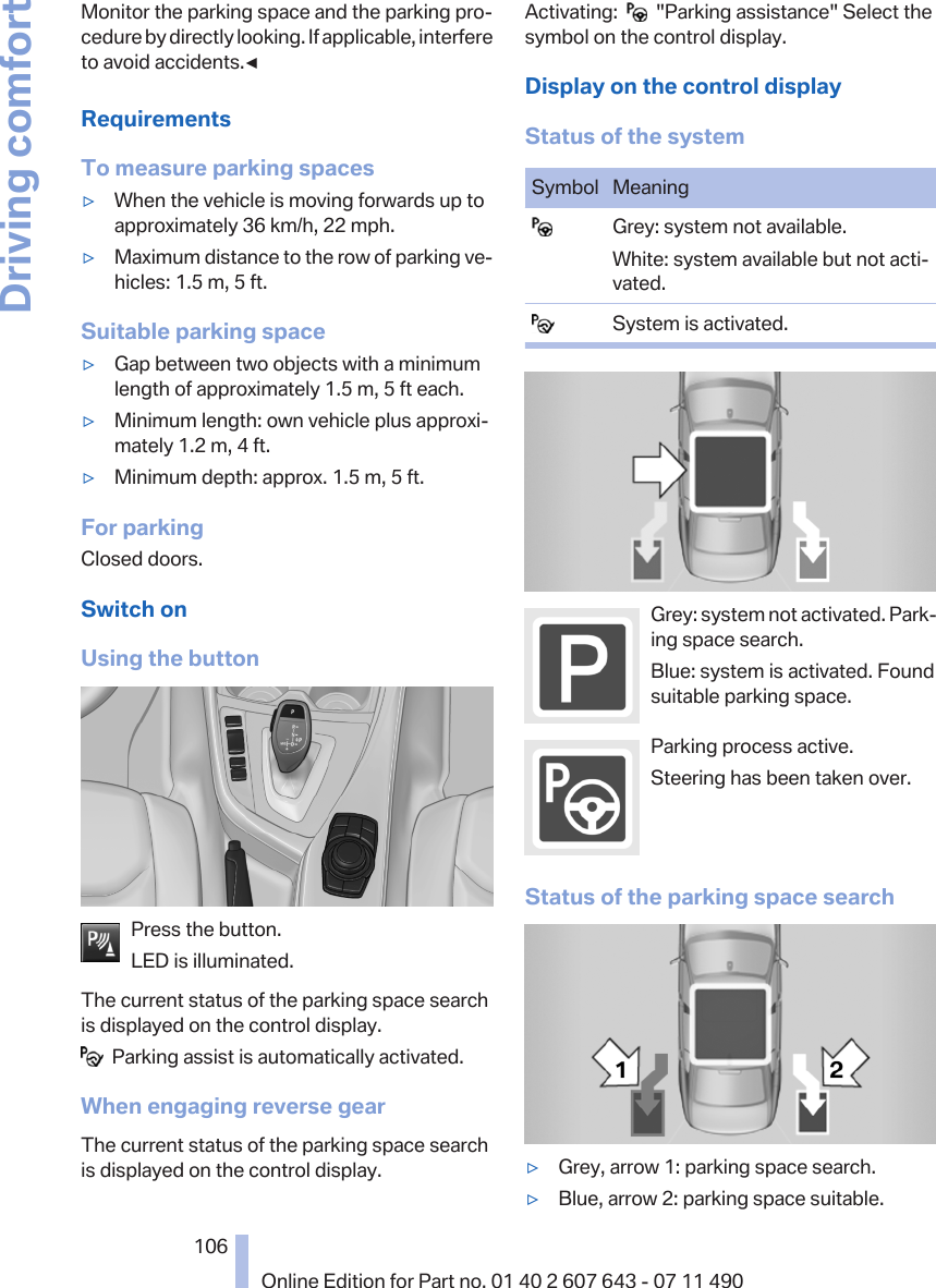 Monitor the parking space and the parking pro‐cedure by directly looking. If applicable, interfereto avoid accidents.◀RequirementsTo measure parking spaces▷When the vehicle is moving forwards up toapproximately 36 km/h, 22 mph.▷Maximum distance to the row of parking ve‐hicles: 1.5 m, 5 ft.Suitable parking space▷Gap between two objects with a minimumlength of approximately 1.5 m, 5 ft each.▷Minimum length: own vehicle plus approxi‐mately 1.2 m, 4 ft.▷Minimum depth: approx. 1.5 m, 5 ft.For parkingClosed doors.Switch onUsing the buttonPress the button.LED is illuminated.The current status of the parking space searchis displayed on the control display.  Parking assist is automatically activated.When engaging reverse gearThe current status of the parking space searchis displayed on the control display.Activating:     &quot;Parking assistance&quot; Select thesymbol on the control display.Display on the control displayStatus of the systemSymbol Meaning  Grey: system not available.White: system available but not acti‐vated.  System is activated.Grey: system not activated. Park‐ing space search.Blue: system is activated. Foundsuitable parking space.Parking process active.Steering has been taken over.Status of the parking space search▷Grey, arrow 1: parking space search.▷Blue, arrow 2: parking space suitable.Seite 106106Online Edition for Part no. 01 40 2 607 643 - 07 11 490Driving comfort