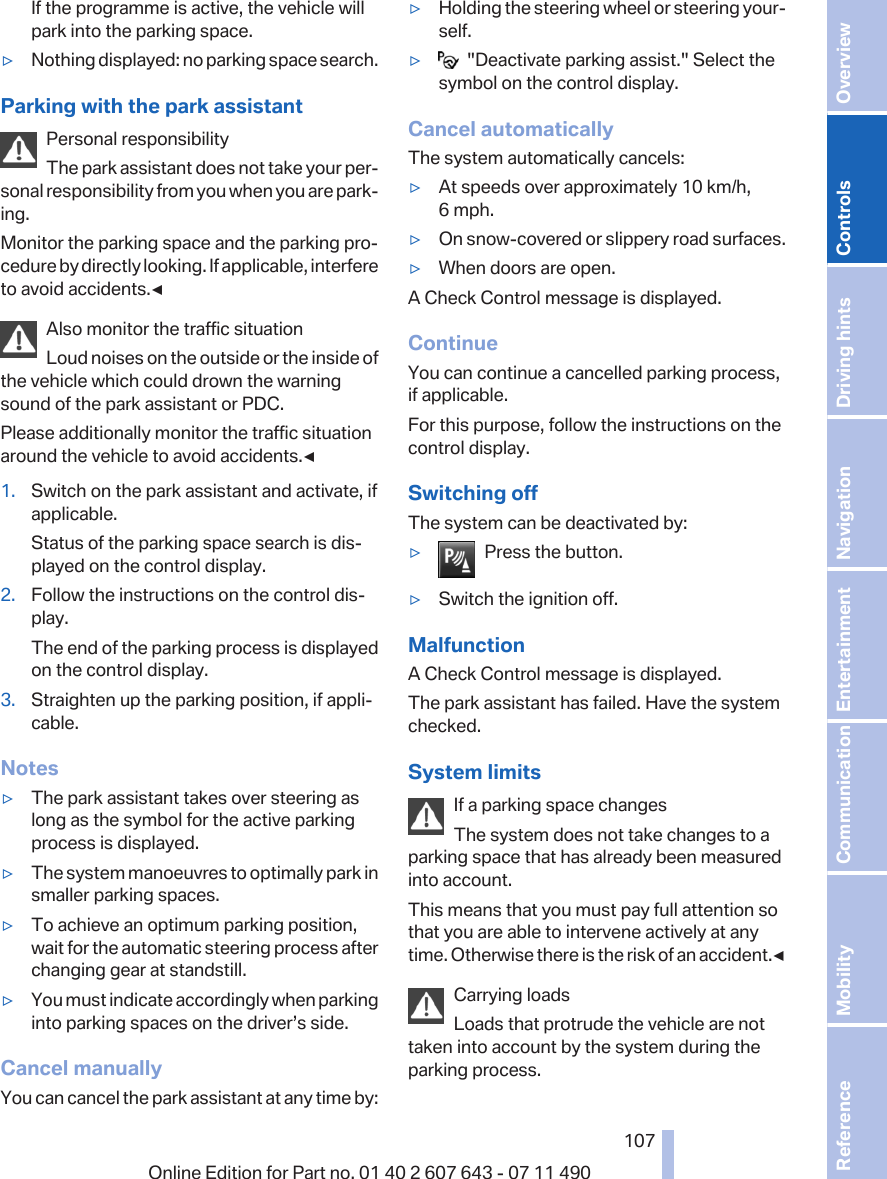 If the programme is active, the vehicle willpark into the parking space.▷Nothing displayed: no parking space search.Parking with the park assistantPersonal responsibilityThe park assistant does not take your per‐sonal responsibility from you when you are park‐ing.Monitor the parking space and the parking pro‐cedure by directly looking. If applicable, interfereto avoid accidents.◀Also monitor the traffic situationLoud noises on the outside or the inside ofthe vehicle which could drown the warningsound of the park assistant or PDC.Please additionally monitor the traffic situationaround the vehicle to avoid accidents.◀1. Switch on the park assistant and activate, ifapplicable.Status of the parking space search is dis‐played on the control display.2. Follow the instructions on the control dis‐play.The end of the parking process is displayedon the control display.3. Straighten up the parking position, if appli‐cable.Notes▷The park assistant takes over steering aslong as the symbol for the active parkingprocess is displayed.▷The system manoeuvres to optimally park insmaller parking spaces.▷To achieve an optimum parking position,wait for the automatic steering process afterchanging gear at standstill.▷You must indicate accordingly when parkinginto parking spaces on the driver’s side.Cancel manuallyYou can cancel the park assistant at any time by:▷Holding the steering wheel or steering your‐self.▷  &quot;Deactivate parking assist.&quot; Select thesymbol on the control display.Cancel automaticallyThe system automatically cancels:▷At speeds over approximately 10 km/h,6 mph.▷On snow-covered or slippery road surfaces.▷When doors are open.A Check Control message is displayed.ContinueYou can continue a cancelled parking process,if applicable.For this purpose, follow the instructions on thecontrol display.Switching offThe system can be deactivated by:▷Press the button.▷Switch the ignition off.MalfunctionA Check Control message is displayed.The park assistant has failed. Have the systemchecked.System limitsIf a parking space changesThe system does not take changes to aparking space that has already been measuredinto account.This means that you must pay full attention sothat you are able to intervene actively at anytime. Otherwise there is the risk of an accident.◀Carrying loadsLoads that protrude the vehicle are nottaken into account by the system during theparking process.Seite 107107Online Edition for Part no. 01 40 2 607 643 - 07 11 490 Reference Mobility Communication Entertainment Navigation Driving hints Controls Overview  