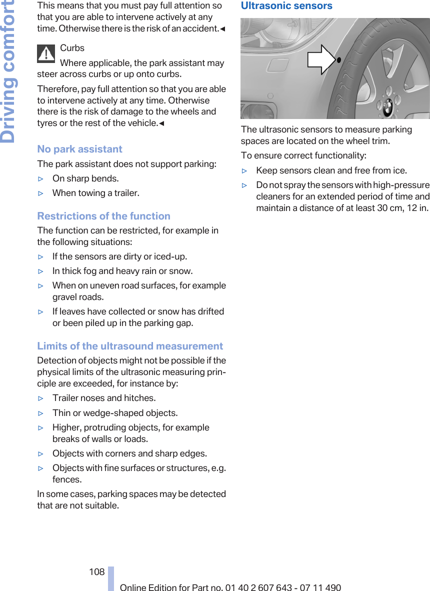 This means that you must pay full attention sothat you are able to intervene actively at anytime. Otherwise there is the risk of an accident.◀CurbsWhere applicable, the park assistant maysteer across curbs or up onto curbs.Therefore, pay full attention so that you are ableto intervene actively at any time. Otherwisethere is the risk of damage to the wheels andtyres or the rest of the vehicle.◀No park assistantThe park assistant does not support parking:▷On sharp bends.▷When towing a trailer.Restrictions of the functionThe function can be restricted, for example inthe following situations:▷If the sensors are dirty or iced-up.▷In thick fog and heavy rain or snow.▷When on uneven road surfaces, for examplegravel roads.▷If leaves have collected or snow has driftedor been piled up in the parking gap.Limits of the ultrasound measurementDetection of objects might not be possible if thephysical limits of the ultrasonic measuring prin‐ciple are exceeded, for instance by:▷Trailer noses and hitches.▷Thin or wedge-shaped objects.▷Higher, protruding objects, for examplebreaks of walls or loads.▷Objects with corners and sharp edges.▷Objects with fine surfaces or structures, e.g.fences.In some cases, parking spaces may be detectedthat are not suitable.Ultrasonic sensorsThe ultrasonic sensors to measure parkingspaces are located on the wheel trim.To ensure correct functionality:▷Keep sensors clean and free from ice.▷Do not spray the sensors with high-pressurecleaners for an extended period of time andmaintain a distance of at least 30 cm, 12 in.Seite 108108Online Edition for Part no. 01 40 2 607 643 - 07 11 490Driving comfort