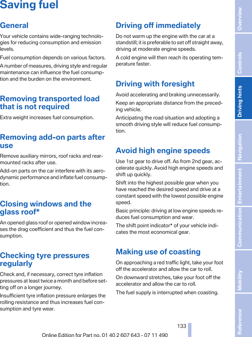 Saving fuelGeneralYour vehicle contains wide-ranging technolo‐gies for reducing consumption and emissionlevels.Fuel consumption depends on various factors.A number of measures, driving style and regularmaintenance can influence the fuel consump‐tion and the burden on the environment.Removing transported loadthat is not requiredExtra weight increases fuel consumption.Removing add-on parts afteruseRemove auxiliary mirrors, roof racks and rear-mounted racks after use.Add-on parts on the car interfere with its aero‐dynamic performance and inflate fuel consump‐tion.Closing windows and theglass roof*An opened glass roof or opened window increa‐ses the drag coefficient and thus the fuel con‐sumption.Checking tyre pressuresregularlyCheck and, if necessary, correct tyre inflationpressures at least twice a month and before set‐ting off on a longer journey.Insufficient tyre inflation pressure enlarges therolling resistance and thus increases fuel con‐sumption and tyre wear.Driving off immediatelyDo not warm up the engine with the car at astandstill; it is preferable to set off straight away,driving at moderate engine speeds.A cold engine will then reach its operating tem‐perature faster.Driving with foresightAvoid accelerating and braking unnecessarily.Keep an appropriate distance from the preced‐ing vehicle.Anticipating the road situation and adopting asmooth driving style will reduce fuel consump‐tion.Avoid high engine speedsUse 1st gear to drive off. As from 2nd gear, ac‐celerate quickly. Avoid high engine speeds andshift up quickly.Shift into the highest possible gear when youhave reached the desired speed and drive at aconstant speed with the lowest possible enginespeed.Basic principle: driving at low engine speeds re‐duces fuel consumption and wear.The shift point indicator* of your vehicle indi‐cates the most economical gear.Making use of coastingOn approaching a red traffic light, take your footoff the accelerator and allow the car to roll.On downward stretches, take your foot off theaccelerator and allow the car to roll.The fuel supply is interrupted when coasting.Seite 133133Online Edition for Part no. 01 40 2 607 643 - 07 11 490 Reference Mobility Communication Entertainment Navigation Driving hints Controls Overview  