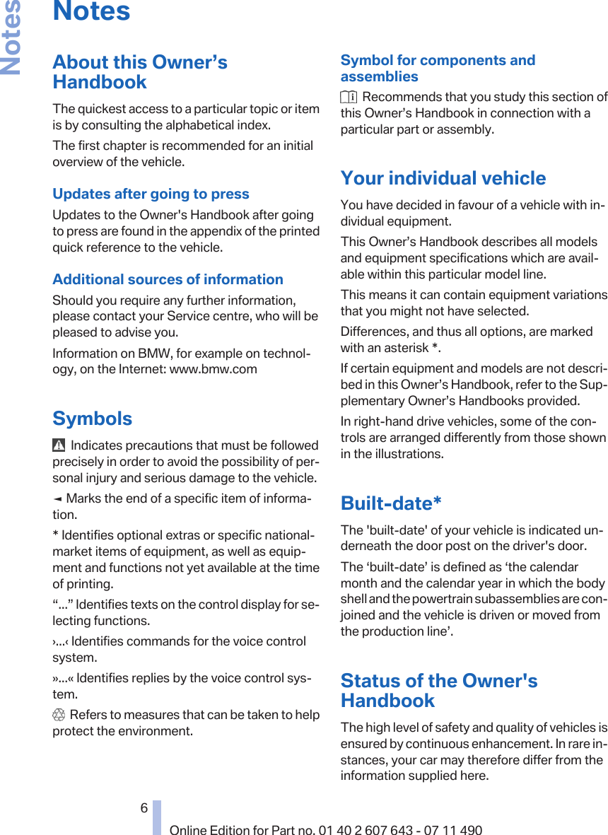 NotesAbout this Owner’sHandbookThe quickest access to a particular topic or itemis by consulting the alphabetical index.The first chapter is recommended for an initialoverview of the vehicle.Updates after going to pressUpdates to the Owner&apos;s Handbook after goingto press are found in the appendix of the printedquick reference to the vehicle.Additional sources of informationShould you require any further information,please contact your Service centre, who will bepleased to advise you.Information on BMW, for example on technol‐ogy, on the Internet: www.bmw.comSymbols  Indicates precautions that must be followedprecisely in order to avoid the possibility of per‐sonal injury and serious damage to the vehicle.◄ Marks the end of a specific item of informa‐tion.* Identifies optional extras or specific national-market items of equipment, as well as equip‐ment and functions not yet available at the timeof printing.“...” Identifies texts on the control display for se‐lecting functions.›...‹ Identifies commands for the voice controlsystem.»...« Identifies replies by the voice control sys‐tem.  Refers to measures that can be taken to helpprotect the environment.Symbol for components andassemblies  Recommends that you study this section ofthis Owner’s Handbook in connection with aparticular part or assembly.Your individual vehicleYou have decided in favour of a vehicle with in‐dividual equipment.This Owner’s Handbook describes all modelsand equipment specifications which are avail‐able within this particular model line.This means it can contain equipment variationsthat you might not have selected.Differences, and thus all options, are markedwith an asterisk *.If certain equipment and models are not descri‐bed in this Owner’s Handbook, refer to the Sup‐plementary Owner’s Handbooks provided.In right-hand drive vehicles, some of the con‐trols are arranged differently from those shownin the illustrations.Built-date*The &apos;built-date&apos; of your vehicle is indicated un‐derneath the door post on the driver&apos;s door.The ‘built-date’ is defined as ‘the calendarmonth and the calendar year in which the bodyshell and the powertrain subassemblies are con‐joined and the vehicle is driven or moved fromthe production line’.Status of the Owner&apos;sHandbookThe high level of safety and quality of vehicles isensured by continuous enhancement. In rare in‐stances, your car may therefore differ from theinformation supplied here.Seite 66Online Edition for Part no. 01 40 2 607 643 - 07 11 490Notes