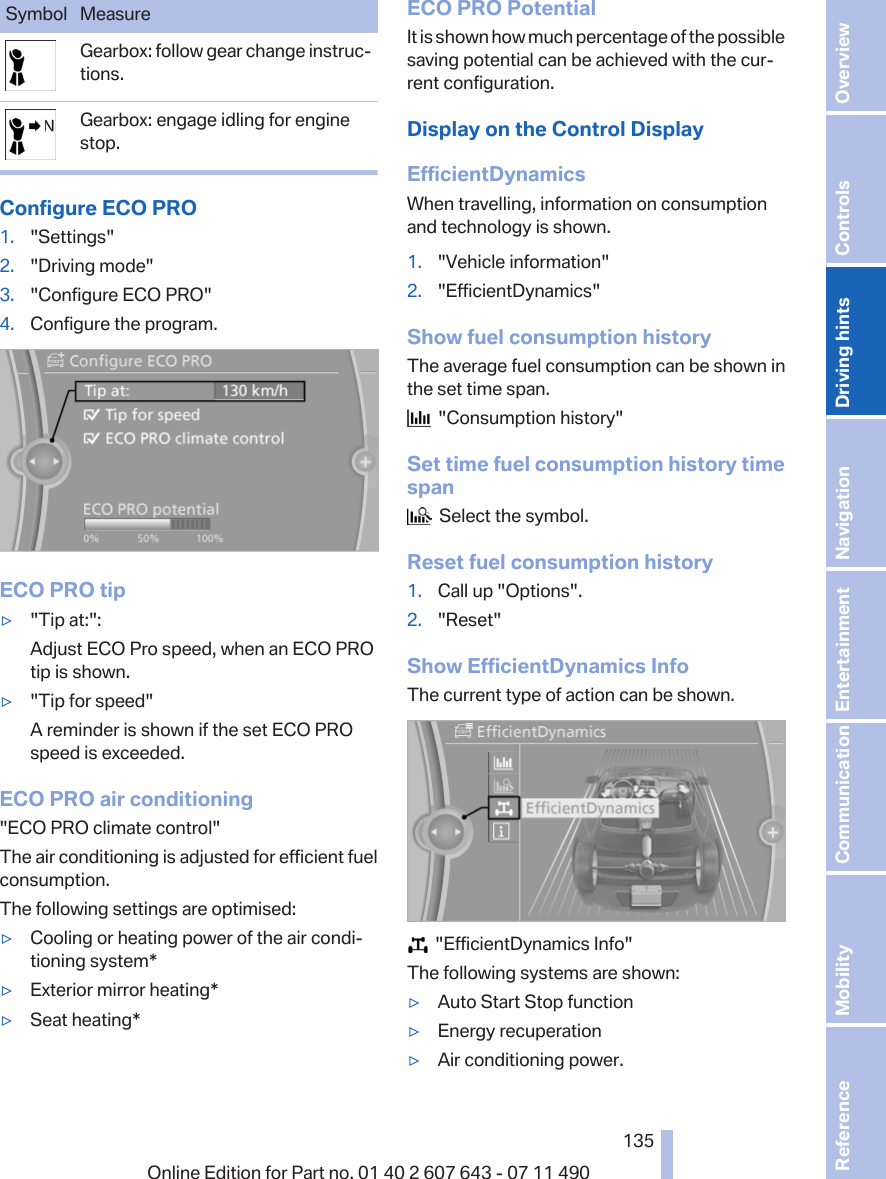 Symbol MeasureGearbox: follow gear change instruc‐tions.Gearbox: engage idling for enginestop.Configure ECO PRO1. &quot;Settings&quot;2. &quot;Driving mode&quot;3. &quot;Configure ECO PRO&quot;4. Configure the program.ECO PRO tip▷&quot;Tip at:&quot;:Adjust ECO Pro speed, when an ECO PROtip is shown.▷&quot;Tip for speed&quot;A reminder is shown if the set ECO PROspeed is exceeded.ECO PRO air conditioning&quot;ECO PRO climate control&quot;The air conditioning is adjusted for efficient fuelconsumption.The following settings are optimised:▷Cooling or heating power of the air condi‐tioning system*▷Exterior mirror heating*▷Seat heating*ECO PRO PotentialIt is shown how much percentage of the possiblesaving potential can be achieved with the cur‐rent configuration.Display on the Control DisplayEfficientDynamicsWhen travelling, information on consumptionand technology is shown.1. &quot;Vehicle information&quot;2. &quot;EfficientDynamics&quot;Show fuel consumption historyThe average fuel consumption can be shown inthe set time span.  &quot;Consumption history&quot;Set time fuel consumption history timespan  Select the symbol.Reset fuel consumption history1. Call up &quot;Options&quot;.2. &quot;Reset&quot;Show EfficientDynamics InfoThe current type of action can be shown.  &quot;EfficientDynamics Info&quot;The following systems are shown:▷Auto Start Stop function▷Energy recuperation▷Air conditioning power.Seite 135135Online Edition for Part no. 01 40 2 607 643 - 07 11 490 Reference Mobility Communication Entertainment Navigation Driving hints Controls Overview  
