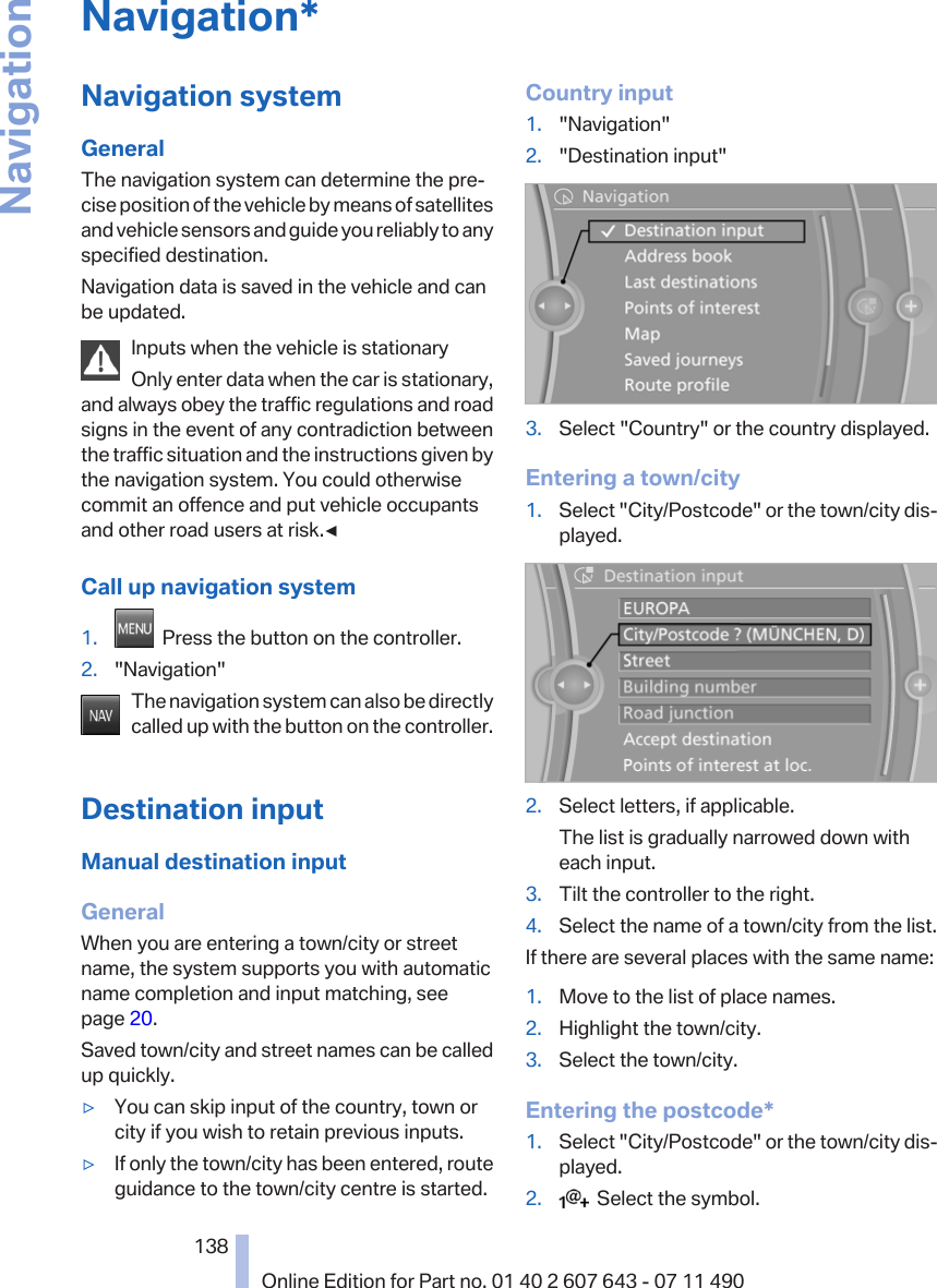 Navigation*Navigation systemGeneralThe navigation system can determine the pre‐cise position of the vehicle by means of satellitesand vehicle sensors and guide you reliably to anyspecified destination.Navigation data is saved in the vehicle and canbe updated.Inputs when the vehicle is stationaryOnly enter data when the car is stationary,and always obey the traffic regulations and roadsigns in the event of any contradiction betweenthe traffic situation and the instructions given bythe navigation system. You could otherwisecommit an offence and put vehicle occupantsand other road users at risk.◀Call up navigation system1.   Press the button on the controller.2. &quot;Navigation&quot;The navigation system can also be directlycalled up with the button on the controller.Destination inputManual destination inputGeneralWhen you are entering a town/city or streetname, the system supports you with automaticname completion and input matching, seepage 20.Saved town/city and street names can be calledup quickly.▷You can skip input of the country, town orcity if you wish to retain previous inputs.▷If only the town/city has been entered, routeguidance to the town/city centre is started.Country input1. &quot;Navigation&quot;2. &quot;Destination input&quot;3. Select &quot;Country&quot; or the country displayed.Entering a town/city1. Select &quot;City/Postcode&quot; or the town/city dis‐played.2. Select letters, if applicable.The list is gradually narrowed down witheach input.3. Tilt the controller to the right.4. Select the name of a town/city from the list.If there are several places with the same name:1. Move to the list of place names.2. Highlight the town/city.3. Select the town/city.Entering the postcode*1. Select &quot;City/Postcode&quot; or the town/city dis‐played.2.   Select the symbol.Seite 138138Online Edition for Part no. 01 40 2 607 643 - 07 11 490Navigation