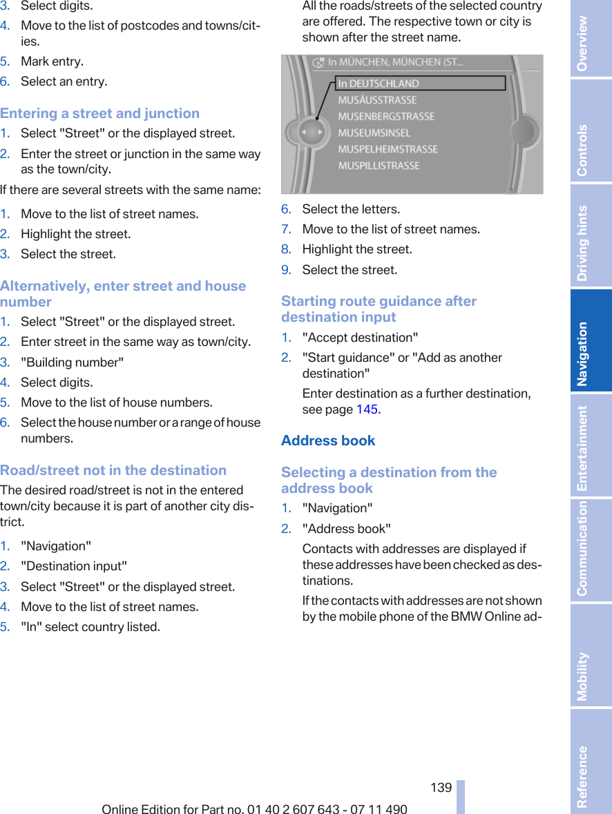 3. Select digits.4. Move to the list of postcodes and towns/cit‐ies.5. Mark entry.6. Select an entry.Entering a street and junction1. Select &quot;Street&quot; or the displayed street.2. Enter the street or junction in the same wayas the town/city.If there are several streets with the same name:1. Move to the list of street names.2. Highlight the street.3. Select the street.Alternatively, enter street and housenumber1. Select &quot;Street&quot; or the displayed street.2. Enter street in the same way as town/city.3. &quot;Building number&quot;4. Select digits.5. Move to the list of house numbers.6. Select the house number or a range of housenumbers.Road/street not in the destinationThe desired road/street is not in the enteredtown/city because it is part of another city dis‐trict.1. &quot;Navigation&quot;2. &quot;Destination input&quot;3. Select &quot;Street&quot; or the displayed street.4. Move to the list of street names.5. &quot;In&quot; select country listed.All the roads/streets of the selected countryare offered. The respective town or city isshown after the street name.6. Select the letters.7. Move to the list of street names.8. Highlight the street.9. Select the street.Starting route guidance afterdestination input1. &quot;Accept destination&quot;2. &quot;Start guidance&quot; or &quot;Add as anotherdestination&quot;Enter destination as a further destination,see page 145.Address bookSelecting a destination from theaddress book1. &quot;Navigation&quot;2. &quot;Address book&quot;Contacts with addresses are displayed ifthese addresses have been checked as des‐tinations.If the contacts with addresses are not shownby the mobile phone of the BMW Online ad‐Seite 139139Online Edition for Part no. 01 40 2 607 643 - 07 11 490 Reference Mobility Communication Entertainment Navigation Driving hints Controls Overview  