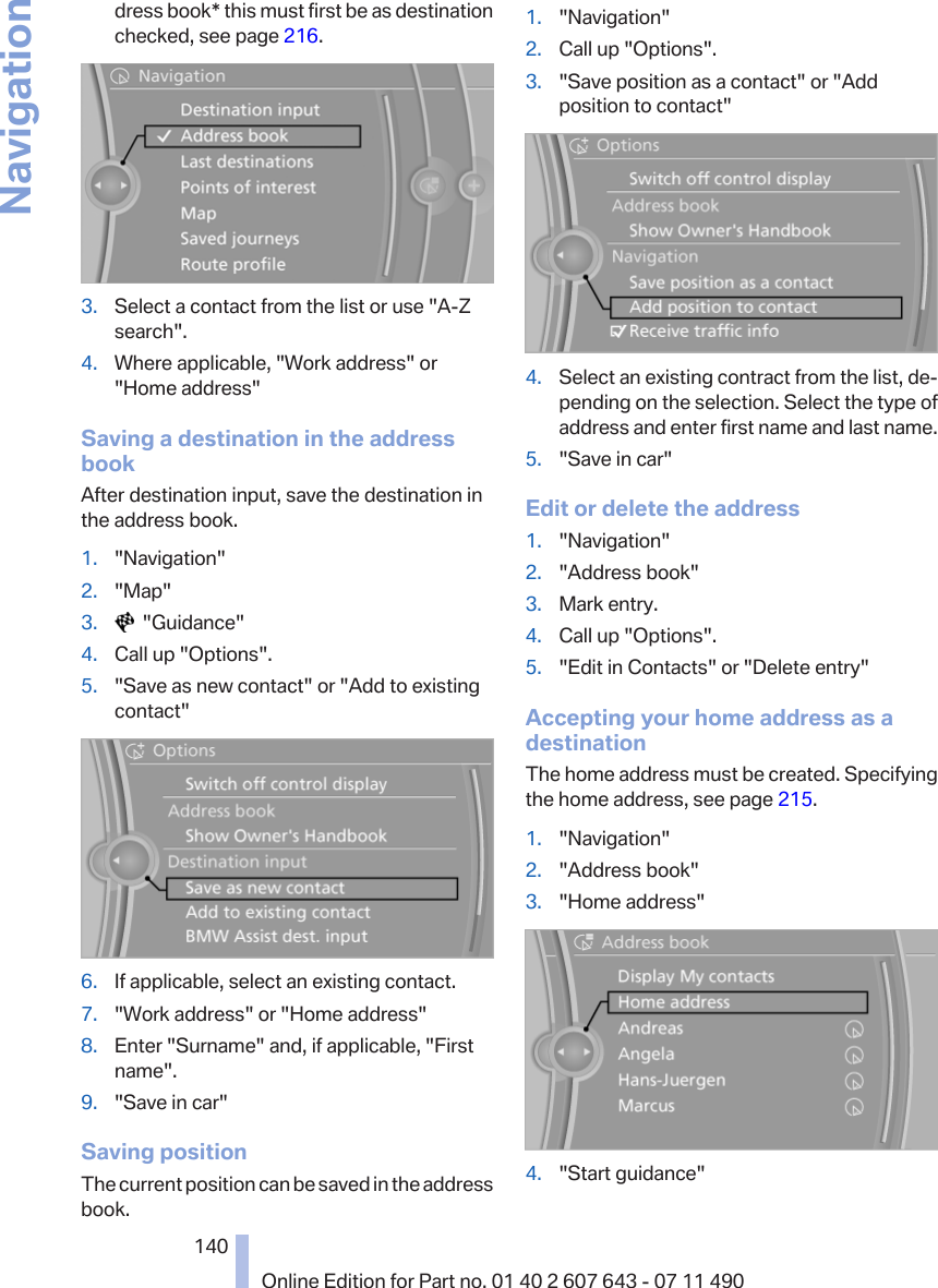 dress book* this must first be as destinationchecked, see page 216.3. Select a contact from the list or use &quot;A-Zsearch&quot;.4. Where applicable, &quot;Work address&quot; or&quot;Home address&quot;Saving a destination in the addressbookAfter destination input, save the destination inthe address book.1. &quot;Navigation&quot;2. &quot;Map&quot;3.   &quot;Guidance&quot;4. Call up &quot;Options&quot;.5. &quot;Save as new contact&quot; or &quot;Add to existingcontact&quot;6. If applicable, select an existing contact.7. &quot;Work address&quot; or &quot;Home address&quot;8. Enter &quot;Surname&quot; and, if applicable, &quot;Firstname&quot;.9. &quot;Save in car&quot;Saving positionThe current position can be saved in the addressbook.1. &quot;Navigation&quot;2. Call up &quot;Options&quot;.3. &quot;Save position as a contact&quot; or &quot;Addposition to contact&quot;4. Select an existing contract from the list, de‐pending on the selection. Select the type ofaddress and enter first name and last name.5. &quot;Save in car&quot;Edit or delete the address1. &quot;Navigation&quot;2. &quot;Address book&quot;3. Mark entry.4. Call up &quot;Options&quot;.5. &quot;Edit in Contacts&quot; or &quot;Delete entry&quot;Accepting your home address as adestinationThe home address must be created. Specifyingthe home address, see page 215.1. &quot;Navigation&quot;2. &quot;Address book&quot;3. &quot;Home address&quot;4. &quot;Start guidance&quot;Seite 140140Online Edition for Part no. 01 40 2 607 643 - 07 11 490Navigation