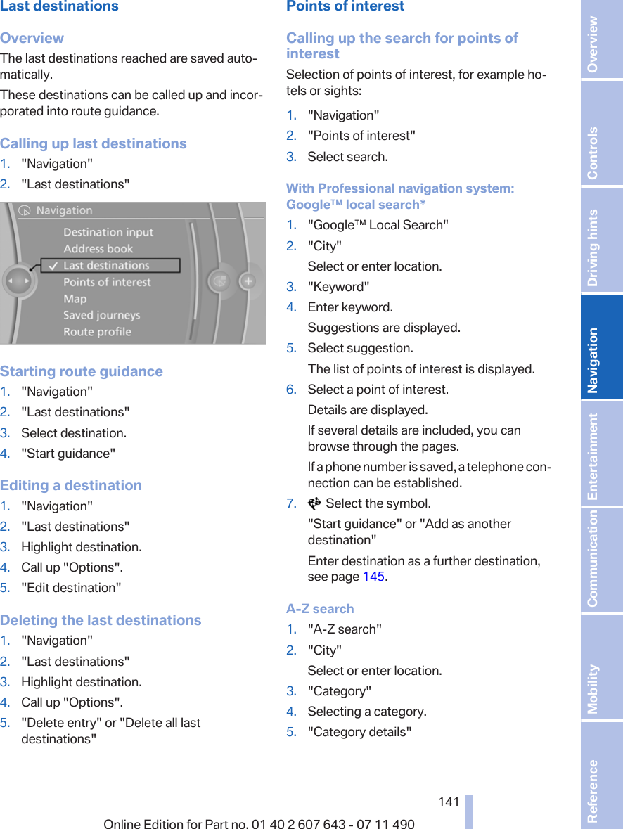 Last destinationsOverviewThe last destinations reached are saved auto‐matically.These destinations can be called up and incor‐porated into route guidance.Calling up last destinations1. &quot;Navigation&quot;2. &quot;Last destinations&quot;Starting route guidance1. &quot;Navigation&quot;2. &quot;Last destinations&quot;3. Select destination.4. &quot;Start guidance&quot;Editing a destination1. &quot;Navigation&quot;2. &quot;Last destinations&quot;3. Highlight destination.4. Call up &quot;Options&quot;.5. &quot;Edit destination&quot;Deleting the last destinations1. &quot;Navigation&quot;2. &quot;Last destinations&quot;3. Highlight destination.4. Call up &quot;Options&quot;.5. &quot;Delete entry&quot; or &quot;Delete all lastdestinations&quot;Points of interestCalling up the search for points ofinterestSelection of points of interest, for example ho‐tels or sights:1. &quot;Navigation&quot;2. &quot;Points of interest&quot;3. Select search.With Professional navigation system:Google™ local search*1. &quot;Google™ Local Search&quot;2. &quot;City&quot;Select or enter location.3. &quot;Keyword&quot;4. Enter keyword.Suggestions are displayed.5. Select suggestion.The list of points of interest is displayed.6. Select a point of interest.Details are displayed.If several details are included, you canbrowse through the pages.If a phone number is saved, a telephone con‐nection can be established.7.   Select the symbol.&quot;Start guidance&quot; or &quot;Add as anotherdestination&quot;Enter destination as a further destination,see page 145.A-Z search1. &quot;A-Z search&quot;2. &quot;City&quot;Select or enter location.3. &quot;Category&quot;4. Selecting a category.5. &quot;Category details&quot;Seite 141141Online Edition for Part no. 01 40 2 607 643 - 07 11 490 Reference Mobility Communication Entertainment Navigation Driving hints Controls Overview  