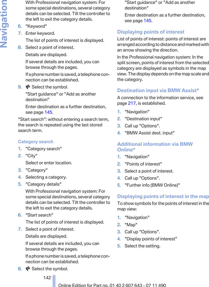 With Professional navigation system: Forsome special destinations, several categorydetails can be selected. Tilt the controller tothe left to exit the category details.6. &quot;Keyword&quot;7. Enter keyword.The list of points of interest is displayed.8. Select a point of interest.Details are displayed.If several details are included, you canbrowse through the pages.If a phone number is saved, a telephone con‐nection can be established.9.   Select the symbol.&quot;Start guidance&quot; or &quot;Add as anotherdestination&quot;Enter destination as a further destination,see page 145.&quot;Start search&quot;: without entering a search term,the search is repeated using the last storedsearch term.Category search1. &quot;Category search&quot;2. &quot;City&quot;Select or enter location.3. &quot;Category&quot;4. Selecting a category.5. &quot;Category details&quot;With Professional navigation system: Forsome special destinations, several categorydetails can be selected. Tilt the controller tothe left to exit the category details.6. &quot;Start search&quot;The list of points of interest is displayed.7. Select a point of interest.Details are displayed.If several details are included, you canbrowse through the pages.If a phone number is saved, a telephone con‐nection can be established.8.   Select the symbol.&quot;Start guidance&quot; or &quot;Add as anotherdestination&quot;Enter destination as a further destination,see page 145.Displaying points of interestList of points of interest: points of interest arearranged according to distance and marked withan arrow showing the direction.In the Professional navigation system: In thesplit screen, points of interest from the selectedcategory are displayed as symbols in the mapview. The display depends on the map scale andthe category.Destination input via BMW Assist*A connection to the information service, seepage 217, is established.1. &quot;Navigation&quot;2. &quot;Destination input&quot;3. Call up &quot;Options&quot;.4. &quot;BMW Assist dest. input&quot;Additional information via BMWOnline*1. &quot;Navigation&quot;2. &quot;Points of interest&quot;3. Select a point of interest.4. Call up &quot;Options&quot;.5. &quot;Further info (BMW Online)&quot;Displaying points of interest in the mapTo show symbols for the points of interest in themap view:1. &quot;Navigation&quot;2. &quot;Map&quot;3. Call up &quot;Options&quot;.4. &quot;Display points of interest&quot;5. Select the setting.Seite 142142Online Edition for Part no. 01 40 2 607 643 - 07 11 490Navigation