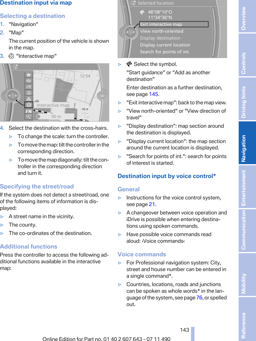 Destination input via mapSelecting a destination1. &quot;Navigation&quot;2. &quot;Map&quot;The current position of the vehicle is shownin the map.3.   &quot;Interactive map&quot;4. Select the destination with the cross-hairs.▷To change the scale: turn the controller.▷To move the map: tilt the controller in thecorresponding direction.▷To move the map diagonally: tilt the con‐troller in the corresponding directionand turn it.Specifying the street/roadIf the system does not detect a street/road, oneof the following items of information is dis‐played:▷A street name in the vicinity.▷The county.▷The co-ordinates of the destination.Additional functionsPress the controller to access the following ad‐ditional functions available in the interactivemap:▷  Select the symbol.&quot;Start guidance&quot; or &quot;Add as anotherdestination&quot;Enter destination as a further destination,see page 145.▷&quot;Exit interactive map&quot;: back to the map view.▷&quot;View north-oriented&quot; or &quot;View direction oftravel&quot;▷&quot;Display destination&quot;: map section aroundthe destination is displayed.▷&quot;Display current location&quot;: the map sectionaround the current location is displayed.▷&quot;Search for points of int.&quot;: search for pointsof interest is started.Destination input by voice control*General▷Instructions for the voice control system,see page 21.▷A changeover between voice operation andiDrive is possible when entering destina‐tions using spoken commands.▷Have possible voice commands readaloud: ›Voice commands‹Voice commands▷For Professional navigation system: City,street and house number can be entered ina single command*.▷Countries, locations, roads and junctionscan be spoken as whole words* in the lan‐guage of the system, see page 76, or spelledout.Seite 143143Online Edition for Part no. 01 40 2 607 643 - 07 11 490 Reference Mobility Communication Entertainment Navigation Driving hints Controls Overview  