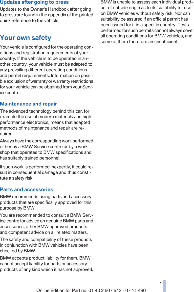 Updates after going to pressUpdates to the Owner&apos;s Handbook after goingto press are found in the appendix of the printedquick reference to the vehicle.Your own safetyYour vehicle is configured for the operating con‐ditions and registration requirements of yourcountry. If the vehicle is to be operated in an‐other country, your vehicle must be adapted toany prevailing different operating conditionsand permit requirements. Information on possi‐ble exclusion of warranty or warranty restrictionsfor your vehicle can be obtained from your Serv‐ice centre.Maintenance and repairThe advanced technology behind this car, forexample the use of modern materials and high-performance electronics, means that adaptedmethods of maintenance and repair are re‐quired.Always have the corresponding work performedeither by a BMW Service centre or by a work‐shop that operates to BMW specifications andhas suitably trained personnel.If such work is performed inexpertly, it could re‐sult in consequential damage and thus consti‐tute a safety risk.Parts and accessoriesBMW recommends using parts and accessoryproducts that are specifically approved for thispurpose by BMW.You are recommended to consult a BMW Serv‐ice centre for advice on genuine BMW parts andaccessories, other BMW approved productsand competent advice on all related matters.The safety and compatibility of these productsin conjunction with BMW vehicles have beenchecked by BMW.BMW accepts product liability for them. BMWcannot accept liability for parts or accessoryproducts of any kind which it has not approved.BMW is unable to assess each individual prod‐uct of outside origin as to its suitability for useon BMW vehicles without safety risk. Nor cansuitability be assured if an official permit hasbeen issued for it in a specific country. Testsperformed for such permits cannot always coverall operating conditions for BMW vehicles, andsome of them therefore are insufficient.Seite 77Online Edition for Part no. 01 40 2 607 643 - 07 11 490 Reference Mobility Communication Entertainment Navigation Driving hints Controls Overview  