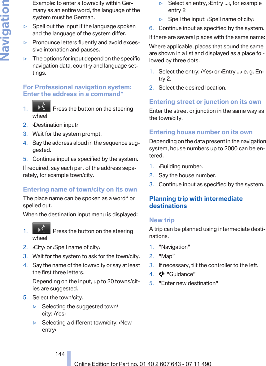 Example: to enter a town/city within Ger‐many as an entire word, the language of thesystem must be German.▷Spell out the input if the language spokenand the language of the system differ.▷Pronounce letters fluently and avoid exces‐sive intonation and pauses.▷The options for input depend on the specificnavigation data, country and language set‐tings.For Professional navigation system:Enter the address in a command*1.   Press the button on the steeringwheel.2. ›Destination input‹3. Wait for the system prompt.4. Say the address aloud in the sequence sug‐gested.5. Continue input as specified by the system.If required, say each part of the address sepa‐rately, for example town/city.Entering name of town/city on its ownThe place name can be spoken as a word* orspelled out.When the destination input menu is displayed:1.   Press the button on the steeringwheel.2. ›City‹ or ›Spell name of city‹3. Wait for the system to ask for the town/city.4. Say the name of the town/city or say at leastthe first three letters.Depending on the input, up to 20 towns/cit‐ies are suggested.5. Select the town/city.▷Selecting the suggested town/city: ›Yes‹▷Selecting a different town/city: ›Newentry‹▷Select an entry, ›Entry ...‹, for exampleentry 2▷Spell the input: ›Spell name of city‹6. Continue input as specified by the system.If there are several places with the same name:Where applicable, places that sound the sameare shown in a list and displayed as a place fol‐lowed by three dots.1. Select the entry: ›Yes‹ or ›Entry ...‹ e. g. En‐try 2.2. Select the desired location.Entering street or junction on its ownEnter the street or junction in the same way asthe town/city.Entering house number on its ownDepending on the data present in the navigationsystem, house numbers up to 2000 can be en‐tered.1. ›Building number‹2. Say the house number.3. Continue input as specified by the system.Planning trip with intermediatedestinationsNew tripA trip can be planned using intermediate desti‐nations.1. &quot;Navigation&quot;2. &quot;Map&quot;3. If necessary, tilt the controller to the left.4.   &quot;Guidance&quot;5. &quot;Enter new destination&quot;Seite 144144Online Edition for Part no. 01 40 2 607 643 - 07 11 490Navigation