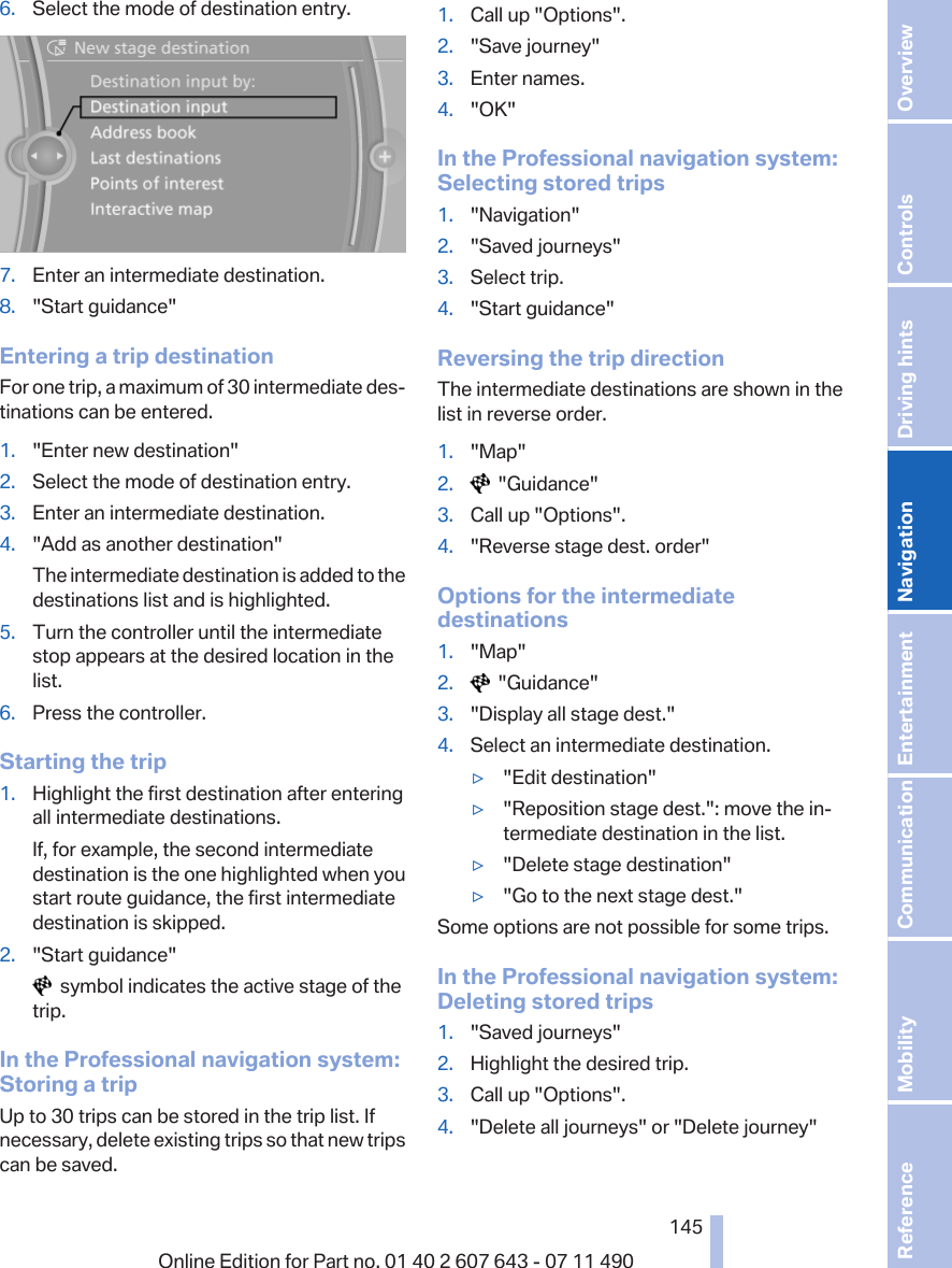 6. Select the mode of destination entry.7. Enter an intermediate destination.8. &quot;Start guidance&quot;Entering a trip destinationFor one trip, a maximum of 30 intermediate des‐tinations can be entered.1. &quot;Enter new destination&quot;2. Select the mode of destination entry.3. Enter an intermediate destination.4. &quot;Add as another destination&quot;The intermediate destination is added to thedestinations list and is highlighted.5. Turn the controller until the intermediatestop appears at the desired location in thelist.6. Press the controller.Starting the trip1. Highlight the first destination after enteringall intermediate destinations.If, for example, the second intermediatedestination is the one highlighted when youstart route guidance, the first intermediatedestination is skipped.2. &quot;Start guidance&quot;  symbol indicates the active stage of thetrip.In the Professional navigation system:Storing a tripUp to 30 trips can be stored in the trip list. Ifnecessary, delete existing trips so that new tripscan be saved.1. Call up &quot;Options&quot;.2. &quot;Save journey&quot;3. Enter names.4. &quot;OK&quot;In the Professional navigation system:Selecting stored trips1. &quot;Navigation&quot;2. &quot;Saved journeys&quot;3. Select trip.4. &quot;Start guidance&quot;Reversing the trip directionThe intermediate destinations are shown in thelist in reverse order.1. &quot;Map&quot;2.   &quot;Guidance&quot;3. Call up &quot;Options&quot;.4. &quot;Reverse stage dest. order&quot;Options for the intermediatedestinations1. &quot;Map&quot;2.   &quot;Guidance&quot;3. &quot;Display all stage dest.&quot;4. Select an intermediate destination.▷&quot;Edit destination&quot;▷&quot;Reposition stage dest.&quot;: move the in‐termediate destination in the list.▷&quot;Delete stage destination&quot;▷&quot;Go to the next stage dest.&quot;Some options are not possible for some trips.In the Professional navigation system:Deleting stored trips1. &quot;Saved journeys&quot;2. Highlight the desired trip.3. Call up &quot;Options&quot;.4. &quot;Delete all journeys&quot; or &quot;Delete journey&quot;Seite 145145Online Edition for Part no. 01 40 2 607 643 - 07 11 490 Reference Mobility Communication Entertainment Navigation Driving hints Controls Overview  