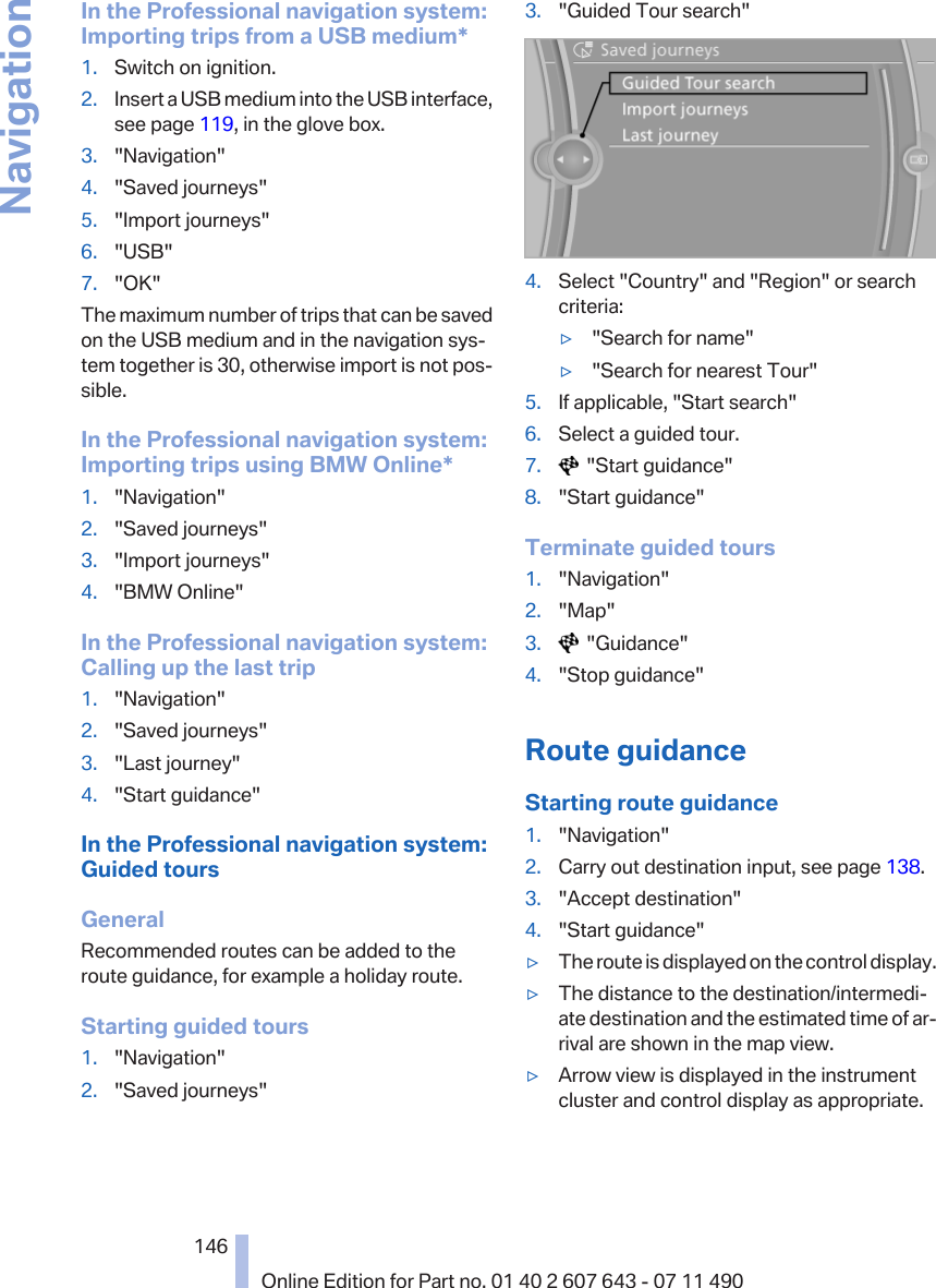 In the Professional navigation system:Importing trips from a USB medium*1. Switch on ignition.2. Insert a USB medium into the USB interface,see page 119, in the glove box.3. &quot;Navigation&quot;4. &quot;Saved journeys&quot;5. &quot;Import journeys&quot;6. &quot;USB&quot;7. &quot;OK&quot;The maximum number of trips that can be savedon the USB medium and in the navigation sys‐tem together is 30, otherwise import is not pos‐sible.In the Professional navigation system:Importing trips using BMW Online*1. &quot;Navigation&quot;2. &quot;Saved journeys&quot;3. &quot;Import journeys&quot;4. &quot;BMW Online&quot;In the Professional navigation system:Calling up the last trip1. &quot;Navigation&quot;2. &quot;Saved journeys&quot;3. &quot;Last journey&quot;4. &quot;Start guidance&quot;In the Professional navigation system:Guided toursGeneralRecommended routes can be added to theroute guidance, for example a holiday route.Starting guided tours1. &quot;Navigation&quot;2. &quot;Saved journeys&quot;3. &quot;Guided Tour search&quot;4. Select &quot;Country&quot; and &quot;Region&quot; or searchcriteria:▷&quot;Search for name&quot;▷&quot;Search for nearest Tour&quot;5. If applicable, &quot;Start search&quot;6. Select a guided tour.7.   &quot;Start guidance&quot;8. &quot;Start guidance&quot;Terminate guided tours1. &quot;Navigation&quot;2. &quot;Map&quot;3.   &quot;Guidance&quot;4. &quot;Stop guidance&quot;Route guidanceStarting route guidance1. &quot;Navigation&quot;2. Carry out destination input, see page 138.3. &quot;Accept destination&quot;4. &quot;Start guidance&quot;▷The route is displayed on the control display.▷The distance to the destination/intermedi‐ate destination and the estimated time of ar‐rival are shown in the map view.▷Arrow view is displayed in the instrumentcluster and control display as appropriate.Seite 146146Online Edition for Part no. 01 40 2 607 643 - 07 11 490Navigation