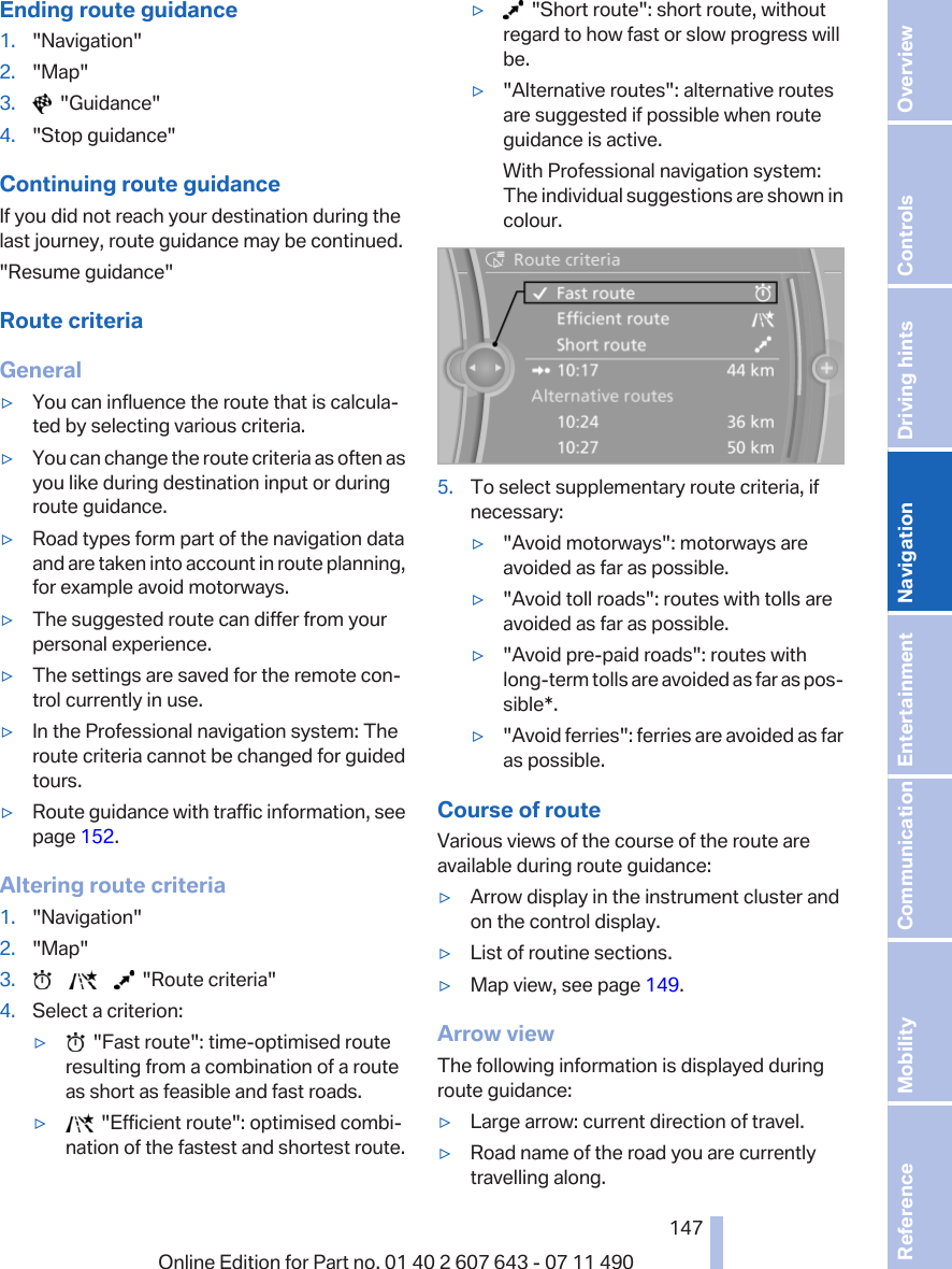 Ending route guidance1. &quot;Navigation&quot;2. &quot;Map&quot;3.   &quot;Guidance&quot;4. &quot;Stop guidance&quot;Continuing route guidanceIf you did not reach your destination during thelast journey, route guidance may be continued.&quot;Resume guidance&quot;Route criteriaGeneral▷You can influence the route that is calcula‐ted by selecting various criteria.▷You can change the route criteria as often asyou like during destination input or duringroute guidance.▷Road types form part of the navigation dataand are taken into account in route planning,for example avoid motorways.▷The suggested route can differ from yourpersonal experience.▷The settings are saved for the remote con‐trol currently in use.▷In the Professional navigation system: Theroute criteria cannot be changed for guidedtours.▷Route guidance with traffic information, seepage 152.Altering route criteria1. &quot;Navigation&quot;2. &quot;Map&quot;3.             &quot;Route criteria&quot;4. Select a criterion:▷  &quot;Fast route&quot;: time-optimised routeresulting from a combination of a routeas short as feasible and fast roads.▷  &quot;Efficient route&quot;: optimised combi‐nation of the fastest and shortest route.▷  &quot;Short route&quot;: short route, withoutregard to how fast or slow progress willbe.▷&quot;Alternative routes&quot;: alternative routesare suggested if possible when routeguidance is active.With Professional navigation system:The individual suggestions are shown incolour.5. To select supplementary route criteria, ifnecessary:▷&quot;Avoid motorways&quot;: motorways areavoided as far as possible.▷&quot;Avoid toll roads&quot;: routes with tolls areavoided as far as possible.▷&quot;Avoid pre-paid roads&quot;: routes withlong-term tolls are avoided as far as pos‐sible*.▷&quot;Avoid ferries&quot;: ferries are avoided as faras possible.Course of routeVarious views of the course of the route areavailable during route guidance:▷Arrow display in the instrument cluster andon the control display.▷List of routine sections.▷Map view, see page 149.Arrow viewThe following information is displayed duringroute guidance:▷Large arrow: current direction of travel.▷Road name of the road you are currentlytravelling along.Seite 147147Online Edition for Part no. 01 40 2 607 643 - 07 11 490 Reference Mobility Communication Entertainment Navigation Driving hints Controls Overview  