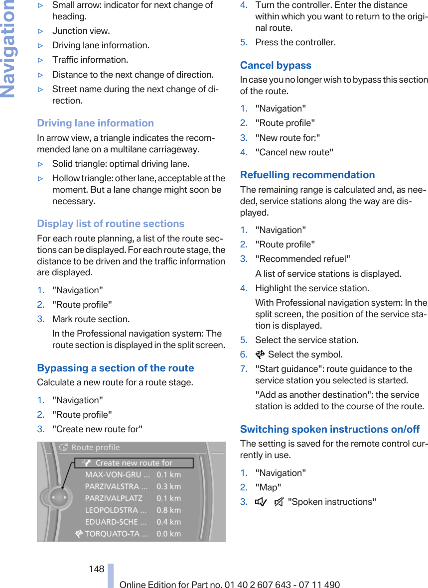 ▷Small arrow: indicator for next change ofheading.▷Junction view.▷Driving lane information.▷Traffic information.▷Distance to the next change of direction.▷Street name during the next change of di‐rection.Driving lane informationIn arrow view, a triangle indicates the recom‐mended lane on a multilane carriageway.▷Solid triangle: optimal driving lane.▷Hollow triangle: other lane, acceptable at themoment. But a lane change might soon benecessary.Display list of routine sectionsFor each route planning, a list of the route sec‐tions can be displayed. For each route stage, thedistance to be driven and the traffic informationare displayed.1. &quot;Navigation&quot;2. &quot;Route profile&quot;3. Mark route section.In the Professional navigation system: Theroute section is displayed in the split screen.Bypassing a section of the routeCalculate a new route for a route stage.1. &quot;Navigation&quot;2. &quot;Route profile&quot;3. &quot;Create new route for&quot;4. Turn the controller. Enter the distancewithin which you want to return to the origi‐nal route.5. Press the controller.Cancel bypassIn case you no longer wish to bypass this sectionof the route.1. &quot;Navigation&quot;2. &quot;Route profile&quot;3. &quot;New route for:&quot;4. &quot;Cancel new route&quot;Refuelling recommendationThe remaining range is calculated and, as nee‐ded, service stations along the way are dis‐played.1. &quot;Navigation&quot;2. &quot;Route profile&quot;3. &quot;Recommended refuel&quot;A list of service stations is displayed.4. Highlight the service station.With Professional navigation system: In thesplit screen, the position of the service sta‐tion is displayed.5. Select the service station.6.   Select the symbol.7. &quot;Start guidance&quot;: route guidance to theservice station you selected is started.&quot;Add as another destination&quot;: the servicestation is added to the course of the route.Switching spoken instructions on/offThe setting is saved for the remote control cur‐rently in use.1. &quot;Navigation&quot;2. &quot;Map&quot;3.        &quot;Spoken instructions&quot;Seite 148148Online Edition for Part no. 01 40 2 607 643 - 07 11 490Navigation