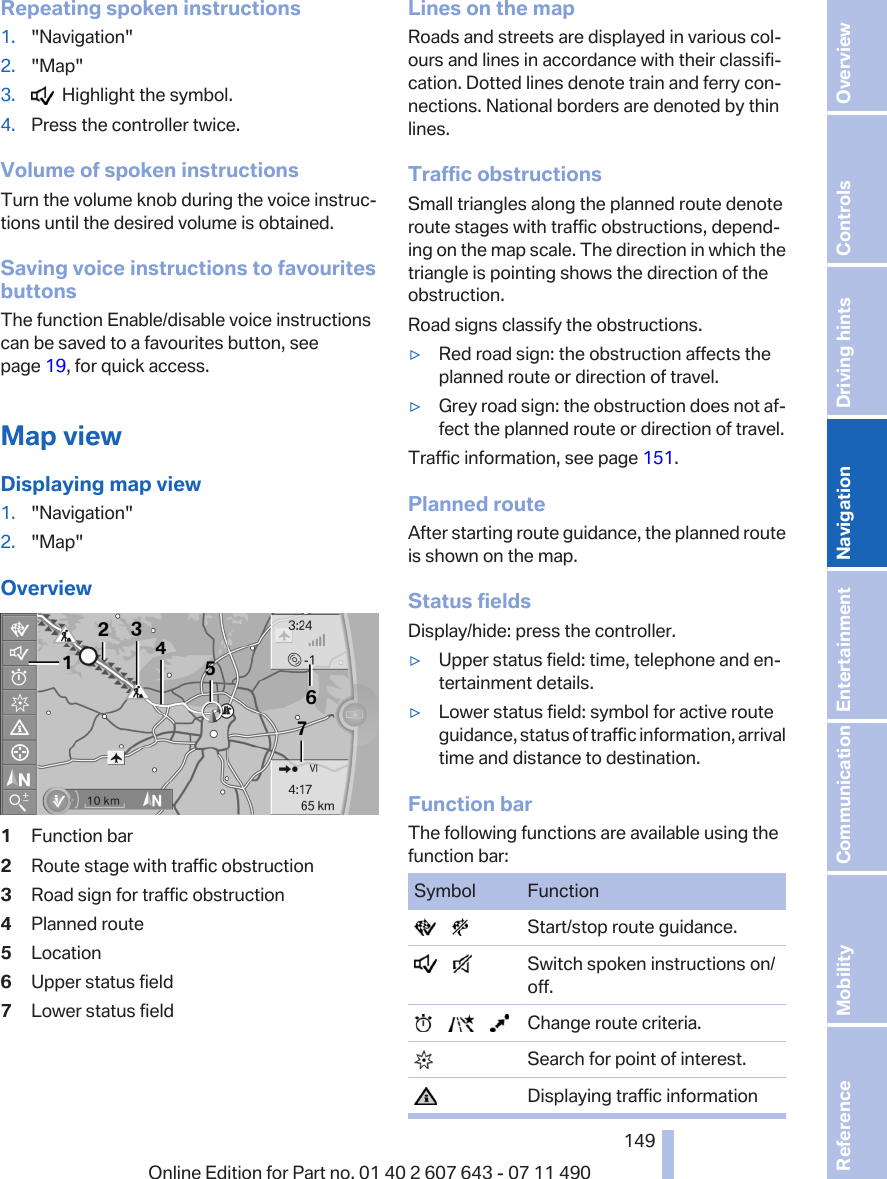 Repeating spoken instructions1. &quot;Navigation&quot;2. &quot;Map&quot;3.   Highlight the symbol.4. Press the controller twice.Volume of spoken instructionsTurn the volume knob during the voice instruc‐tions until the desired volume is obtained.Saving voice instructions to favouritesbuttonsThe function Enable/disable voice instructionscan be saved to a favourites button, seepage 19, for quick access.Map viewDisplaying map view1. &quot;Navigation&quot;2. &quot;Map&quot;Overview1Function bar2Route stage with traffic obstruction3Road sign for traffic obstruction4Planned route5Location6Upper status field7Lower status fieldLines on the mapRoads and streets are displayed in various col‐ours and lines in accordance with their classifi‐cation. Dotted lines denote train and ferry con‐nections. National borders are denoted by thinlines.Traffic obstructionsSmall triangles along the planned route denoteroute stages with traffic obstructions, depend‐ing on the map scale. The direction in which thetriangle is pointing shows the direction of theobstruction.Road signs classify the obstructions.▷Red road sign: the obstruction affects theplanned route or direction of travel.▷Grey road sign: the obstruction does not af‐fect the planned route or direction of travel.Traffic information, see page 151.Planned routeAfter starting route guidance, the planned routeis shown on the map.Status fieldsDisplay/hide: press the controller.▷Upper status field: time, telephone and en‐tertainment details.▷Lower status field: symbol for active routeguidance, status of traffic information, arrivaltime and distance to destination.Function barThe following functions are available using thefunction bar:Symbol Function       Start/stop route guidance.       Switch spoken instructions on/off.            Change route criteria.  Search for point of interest.  Displaying traffic informationSeite 149149Online Edition for Part no. 01 40 2 607 643 - 07 11 490 Reference Mobility Communication Entertainment Navigation Driving hints Controls Overview  