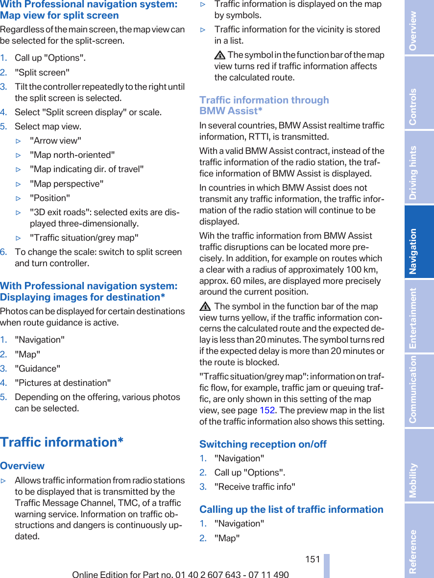With Professional navigation system:Map view for split screenRegardless of the main screen, the map view canbe selected for the split-screen.1. Call up &quot;Options&quot;.2. &quot;Split screen&quot;3. Tilt the controller repeatedly to the right untilthe split screen is selected.4. Select &quot;Split screen display&quot; or scale.5. Select map view.▷&quot;Arrow view&quot;▷&quot;Map north-oriented&quot;▷&quot;Map indicating dir. of travel&quot;▷&quot;Map perspective&quot;▷&quot;Position&quot;▷&quot;3D exit roads&quot;: selected exits are dis‐played three-dimensionally.▷&quot;Traffic situation/grey map&quot;6. To change the scale: switch to split screenand turn controller.With Professional navigation system:Displaying images for destination*Photos can be displayed for certain destinationswhen route guidance is active.1. &quot;Navigation&quot;2. &quot;Map&quot;3. &quot;Guidance&quot;4. &quot;Pictures at destination&quot;5. Depending on the offering, various photoscan be selected.Traffic information*Overview▷Allows traffic information from radio stationsto be displayed that is transmitted by theTraffic Message Channel, TMC, of a trafficwarning service. Information on traffic ob‐structions and dangers is continuously up‐dated.▷Traffic information is displayed on the mapby symbols.▷Traffic information for the vicinity is storedin a list.  The symbol in the function bar of the mapview turns red if traffic information affectsthe calculated route.Traffic information throughBMW Assist*In several countries, BMW Assist realtime trafficinformation, RTTI, is transmitted.With a valid BMW Assist contract, instead of thetraffic information of the radio station, the traf‐fice information of BMW Assist is displayed.In countries in which BMW Assist does nottransmit any traffic information, the traffic infor‐mation of the radio station will continue to bedisplayed.Wih the traffic information from BMW Assisttraffic disruptions can be located more pre‐cisely. In addition, for example on routes whicha clear with a radius of approximately 100 km,approx. 60 miles, are displayed more preciselyaround the current position.  The symbol in the function bar of the mapview turns yellow, if the traffic information con‐cerns the calculated route and the expected de‐lay is less than 20 minutes. The symbol turns redif the expected delay is more than 20 minutes orthe route is blocked.&quot;Traffic situation/grey map&quot;: information on traf‐fic flow, for example, traffic jam or queuing traf‐fic, are only shown in this setting of the mapview, see page 152. The preview map in the listof the traffic information also shows this setting.Switching reception on/off1. &quot;Navigation&quot;2. Call up &quot;Options&quot;.3. &quot;Receive traffic info&quot;Calling up the list of traffic information1. &quot;Navigation&quot;2. &quot;Map&quot;Seite 151151Online Edition for Part no. 01 40 2 607 643 - 07 11 490 Reference Mobility Communication Entertainment Navigation Driving hints Controls Overview  