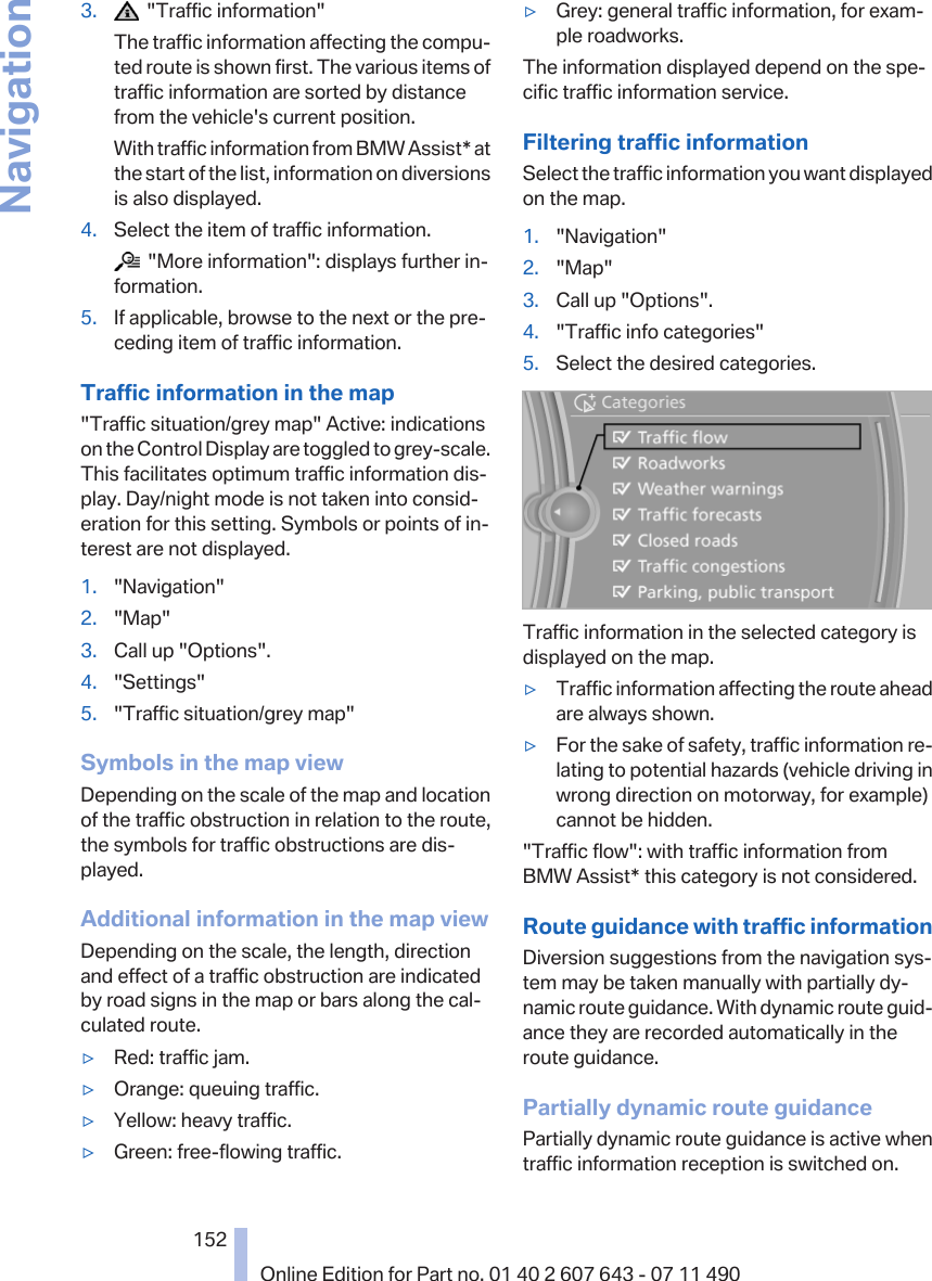 3.   &quot;Traffic information&quot;The traffic information affecting the compu‐ted route is shown first. The various items oftraffic information are sorted by distancefrom the vehicle&apos;s current position.With traffic information from BMW Assist* atthe start of the list, information on diversionsis also displayed.4. Select the item of traffic information.  &quot;More information&quot;: displays further in‐formation.5. If applicable, browse to the next or the pre‐ceding item of traffic information.Traffic information in the map&quot;Traffic situation/grey map&quot; Active: indicationson the Control Display are toggled to grey-scale.This facilitates optimum traffic information dis‐play. Day/night mode is not taken into consid‐eration for this setting. Symbols or points of in‐terest are not displayed.1. &quot;Navigation&quot;2. &quot;Map&quot;3. Call up &quot;Options&quot;.4. &quot;Settings&quot;5. &quot;Traffic situation/grey map&quot;Symbols in the map viewDepending on the scale of the map and locationof the traffic obstruction in relation to the route,the symbols for traffic obstructions are dis‐played.Additional information in the map viewDepending on the scale, the length, directionand effect of a traffic obstruction are indicatedby road signs in the map or bars along the cal‐culated route.▷Red: traffic jam.▷Orange: queuing traffic.▷Yellow: heavy traffic.▷Green: free-flowing traffic.▷Grey: general traffic information, for exam‐ple roadworks.The information displayed depend on the spe‐cific traffic information service.Filtering traffic informationSelect the traffic information you want displayedon the map.1. &quot;Navigation&quot;2. &quot;Map&quot;3. Call up &quot;Options&quot;.4. &quot;Traffic info categories&quot;5. Select the desired categories.Traffic information in the selected category isdisplayed on the map.▷Traffic information affecting the route aheadare always shown.▷For the sake of safety, traffic information re‐lating to potential hazards (vehicle driving inwrong direction on motorway, for example)cannot be hidden.&quot;Traffic flow&quot;: with traffic information fromBMW Assist* this category is not considered.Route guidance with traffic informationDiversion suggestions from the navigation sys‐tem may be taken manually with partially dy‐namic route guidance. With dynamic route guid‐ance they are recorded automatically in theroute guidance.Partially dynamic route guidancePartially dynamic route guidance is active whentraffic information reception is switched on.Seite 152152Online Edition for Part no. 01 40 2 607 643 - 07 11 490Navigation