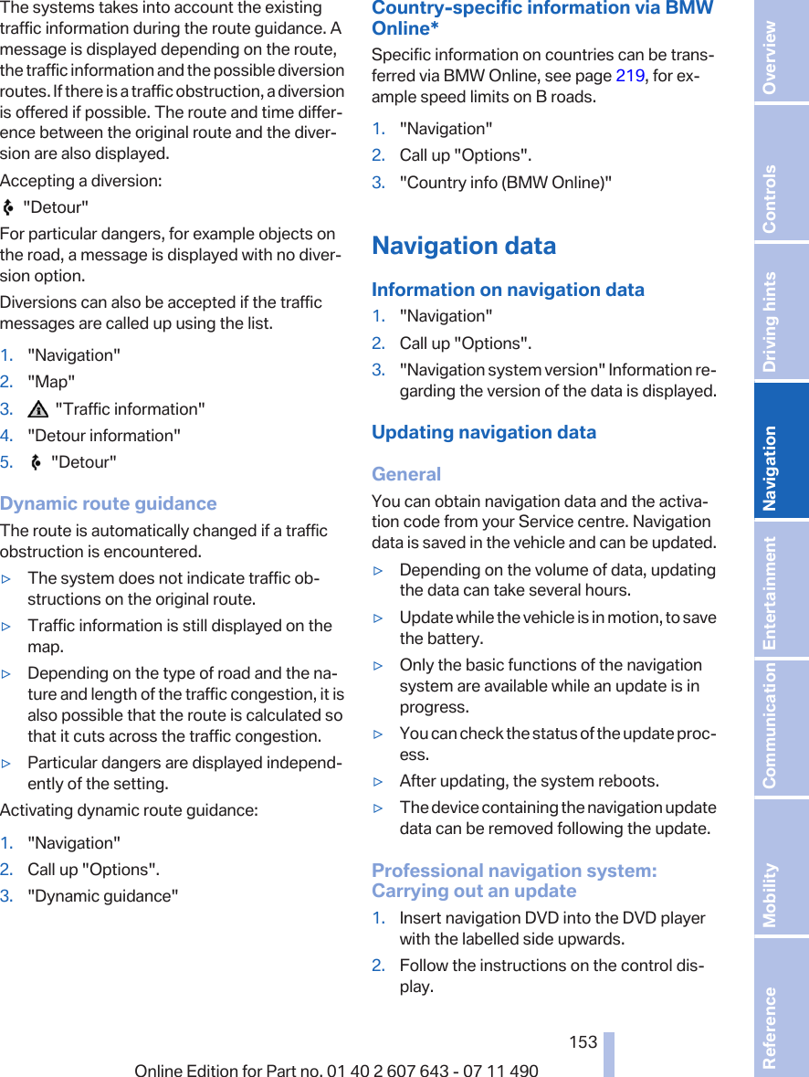 The systems takes into account the existingtraffic information during the route guidance. Amessage is displayed depending on the route,the traffic information and the possible diversionroutes. If there is a traffic obstruction, a diversionis offered if possible. The route and time differ‐ence between the original route and the diver‐sion are also displayed.Accepting a diversion:  &quot;Detour&quot;For particular dangers, for example objects onthe road, a message is displayed with no diver‐sion option.Diversions can also be accepted if the trafficmessages are called up using the list.1. &quot;Navigation&quot;2. &quot;Map&quot;3.   &quot;Traffic information&quot;4. &quot;Detour information&quot;5.   &quot;Detour&quot;Dynamic route guidanceThe route is automatically changed if a trafficobstruction is encountered.▷The system does not indicate traffic ob‐structions on the original route.▷Traffic information is still displayed on themap.▷Depending on the type of road and the na‐ture and length of the traffic congestion, it isalso possible that the route is calculated sothat it cuts across the traffic congestion.▷Particular dangers are displayed independ‐ently of the setting.Activating dynamic route guidance:1. &quot;Navigation&quot;2. Call up &quot;Options&quot;.3. &quot;Dynamic guidance&quot;Country-specific information via BMWOnline*Specific information on countries can be trans‐ferred via BMW Online, see page 219, for ex‐ample speed limits on B roads.1. &quot;Navigation&quot;2. Call up &quot;Options&quot;.3. &quot;Country info (BMW Online)&quot;Navigation dataInformation on navigation data1. &quot;Navigation&quot;2. Call up &quot;Options&quot;.3. &quot;Navigation system version&quot; Information re‐garding the version of the data is displayed.Updating navigation dataGeneralYou can obtain navigation data and the activa‐tion code from your Service centre. Navigationdata is saved in the vehicle and can be updated.▷Depending on the volume of data, updatingthe data can take several hours.▷Update while the vehicle is in motion, to savethe battery.▷Only the basic functions of the navigationsystem are available while an update is inprogress.▷You can check the status of the update proc‐ess.▷After updating, the system reboots.▷The device containing the navigation updatedata can be removed following the update.Professional navigation system:Carrying out an update1. Insert navigation DVD into the DVD playerwith the labelled side upwards.2. Follow the instructions on the control dis‐play.Seite 153153Online Edition for Part no. 01 40 2 607 643 - 07 11 490 Reference Mobility Communication Entertainment Navigation Driving hints Controls Overview  