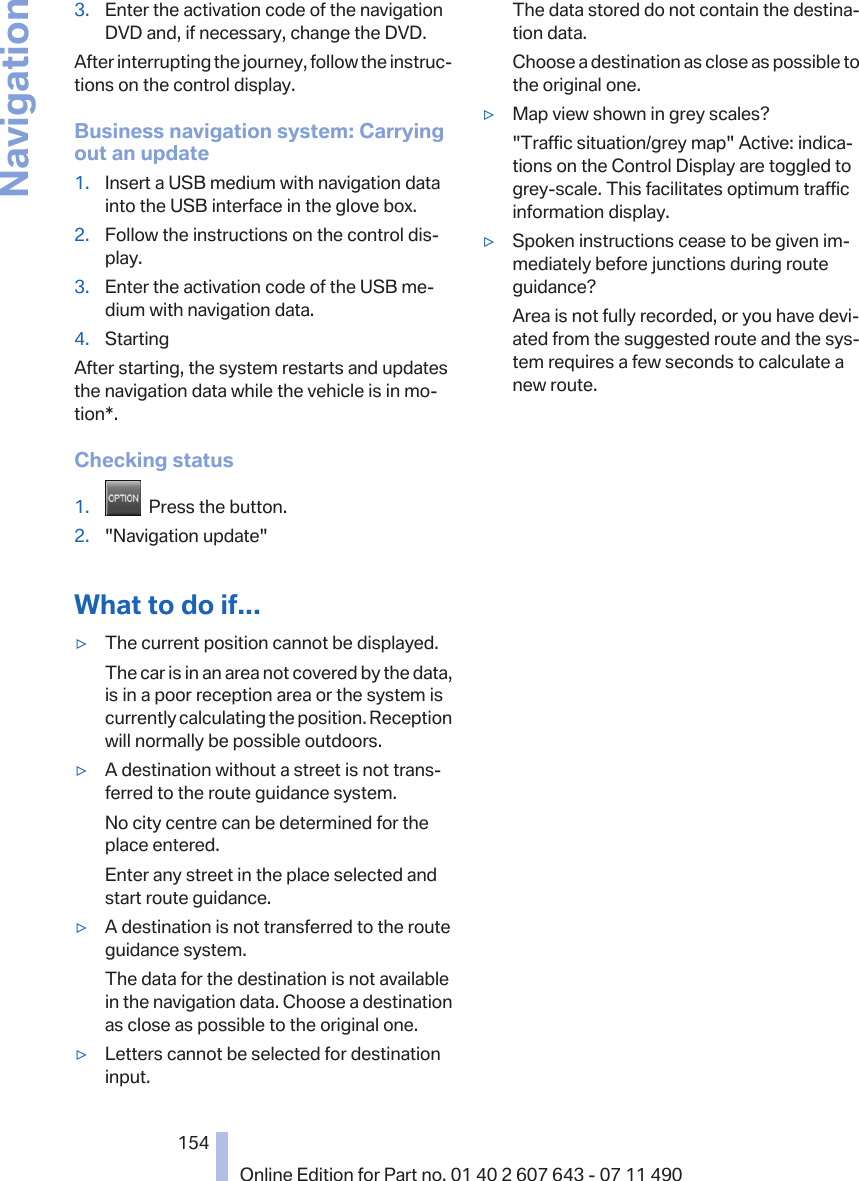 3. Enter the activation code of the navigationDVD and, if necessary, change the DVD.After interrupting the journey, follow the instruc‐tions on the control display.Business navigation system: Carryingout an update1. Insert a USB medium with navigation datainto the USB interface in the glove box.2. Follow the instructions on the control dis‐play.3. Enter the activation code of the USB me‐dium with navigation data.4. StartingAfter starting, the system restarts and updatesthe navigation data while the vehicle is in mo‐tion*.Checking status1.   Press the button.2. &quot;Navigation update&quot;What to do if...▷The current position cannot be displayed.The car is in an area not covered by the data,is in a poor reception area or the system iscurrently calculating the position. Receptionwill normally be possible outdoors.▷A destination without a street is not trans‐ferred to the route guidance system.No city centre can be determined for theplace entered.Enter any street in the place selected andstart route guidance.▷A destination is not transferred to the routeguidance system.The data for the destination is not availablein the navigation data. Choose a destinationas close as possible to the original one.▷Letters cannot be selected for destinationinput.The data stored do not contain the destina‐tion data.Choose a destination as close as possible tothe original one.▷Map view shown in grey scales?&quot;Traffic situation/grey map&quot; Active: indica‐tions on the Control Display are toggled togrey-scale. This facilitates optimum trafficinformation display.▷Spoken instructions cease to be given im‐mediately before junctions during routeguidance?Area is not fully recorded, or you have devi‐ated from the suggested route and the sys‐tem requires a few seconds to calculate anew route.Seite 154154Online Edition for Part no. 01 40 2 607 643 - 07 11 490Navigation