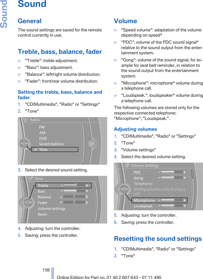 SoundGeneralThe sound settings are saved for the remotecontrol currently in use.Treble, bass, balance, fader▷&quot;Treble&quot;: treble adjustment.▷&quot;Bass&quot;: bass adjustment.▷&quot;Balance&quot;: left/right volume distribution.▷&quot;Fader&quot;: front/rear volume distribution.Setting the treble, bass, balance andfader1. &quot;CD/Multimedia&quot;, &quot;Radio&quot; or &quot;Settings&quot;2. &quot;Tone&quot;3. Select the desired sound setting.4. Adjusting: turn the controller.5. Saving: press the controller.Volume▷&quot;Speed volume&quot;: adaptation of the volumedepending on speed*▷&quot;PDC&quot;: volume of the PDC sound signal*relative to the sound output from the enter‐tainment system.▷&quot;Gong&quot;: volume of the sound signal, for ex‐ample for seat belt reminder, in relation tothe sound output from the entertainmentsystem.▷&quot;Microphone&quot;: microphone* volume duringa telephone call.▷&quot;Loudspeak.&quot;: loudspeaker* volume duringa telephone call.The following volumes are stored only for therespective connected telephone:&quot;Microphone&quot;, &quot;Loudspeak.&quot;.Adjusting volumes1. &quot;CD/Multimedia&quot;, &quot;Radio&quot; or &quot;Settings&quot;2. &quot;Tone&quot;3. &quot;Volume settings&quot;4. Select the desired volume setting.5. Adjusting: turn the controller.6. Saving: press the controller.Resetting the sound settings1. &quot;CD/Multimedia&quot;, &quot;Radio&quot; or &quot;Settings&quot;2. &quot;Tone&quot;Seite 158158Online Edition for Part no. 01 40 2 607 643 - 07 11 490Sound