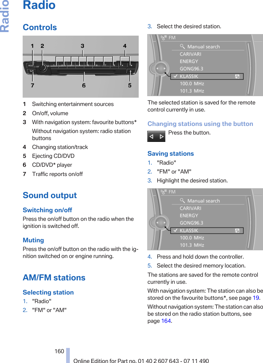 RadioControls1Switching entertainment sources2On/off, volume3With navigation system: favourite buttons*Without navigation system: radio stationbuttons4Changing station/track5Ejecting CD/DVD6CD/DVD* player7Traffic reports on/offSound outputSwitching on/offPress the on/off button on the radio when theignition is switched off.MutingPress the on/off button on the radio with the ig‐nition switched on or engine running.AM/FM stationsSelecting station1. &quot;Radio&quot;2. &quot;FM&quot; or &quot;AM&quot;3. Select the desired station.The selected station is saved for the remotecontrol currently in use.Changing stations using the buttonPress the button.Saving stations1. &quot;Radio&quot;2. &quot;FM&quot; or &quot;AM&quot;3. Highlight the desired station.4. Press and hold down the controller.5. Select the desired memory location.The stations are saved for the remote controlcurrently in use.With navigation system: The station can also bestored on the favourite buttons*, see page 19.Without navigation system: The station can alsobe stored on the radio station buttons, seepage 164.Seite 160160Online Edition for Part no. 01 40 2 607 643 - 07 11 490Radio