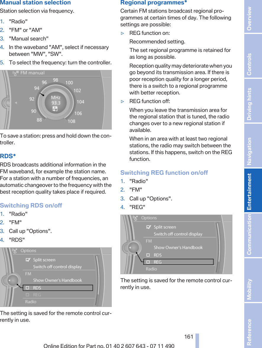 Manual station selectionStation selection via frequency.1. &quot;Radio&quot;2. &quot;FM&quot; or &quot;AM&quot;3. &quot;Manual search&quot;4. In the waveband &quot;AM&quot;, select if necessarybetween &quot;MW&quot;, &quot;SW&quot;.5. To select the frequency: turn the controller.To save a station: press and hold down the con‐troller.RDS*RDS broadcasts additional information in theFM waveband, for example the station name.For a station with a number of frequencies, anautomatic changeover to the frequency with thebest reception quality takes place if required.Switching RDS on/off1. &quot;Radio&quot;2. &quot;FM&quot;3. Call up &quot;Options&quot;.4. &quot;RDS&quot;The setting is saved for the remote control cur‐rently in use.Regional programmes*Certain FM stations broadcast regional pro‐grammes at certain times of day. The followingsettings are possible:▷REG function on:Recommended setting.The set regional programme is retained foras long as possible.Reception quality may deteriorate when yougo beyond its transmission area. If there ispoor reception quality for a longer period,there is a switch to a regional programmewith better reception.▷REG function off:When you leave the transmission area forthe regional station that is tuned, the radiochanges over to a new regional station ifavailable.When in an area with at least two regionalstations, the radio may switch between thestations. If this happens, switch on the REGfunction.Switching REG function on/off1. &quot;Radio&quot;2. &quot;FM&quot;3. Call up &quot;Options&quot;.4. &quot;REG&quot;The setting is saved for the remote control cur‐rently in use.Seite 161161Online Edition for Part no. 01 40 2 607 643 - 07 11 490 Reference Mobility Communication Entertainment Navigation Driving hints Controls Overview  