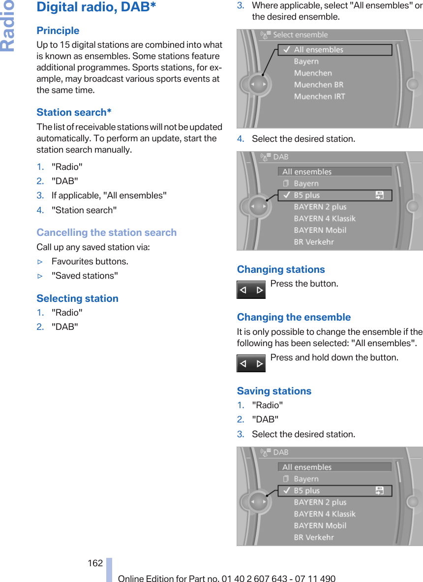 Digital radio, DAB*PrincipleUp to 15 digital stations are combined into whatis known as ensembles. Some stations featureadditional programmes. Sports stations, for ex‐ample, may broadcast various sports events atthe same time.Station search*The list of receivable stations will not be updatedautomatically. To perform an update, start thestation search manually.1. &quot;Radio&quot;2. &quot;DAB&quot;3. If applicable, &quot;All ensembles&quot;4. &quot;Station search&quot;Cancelling the station searchCall up any saved station via:▷Favourites buttons.▷&quot;Saved stations&quot;Selecting station1. &quot;Radio&quot;2. &quot;DAB&quot;3. Where applicable, select &quot;All ensembles&quot; orthe desired ensemble.4. Select the desired station.Changing stationsPress the button.Changing the ensembleIt is only possible to change the ensemble if thefollowing has been selected: &quot;All ensembles&quot;.Press and hold down the button.Saving stations1. &quot;Radio&quot;2. &quot;DAB&quot;3. Select the desired station.Seite 162162Online Edition for Part no. 01 40 2 607 643 - 07 11 490Radio