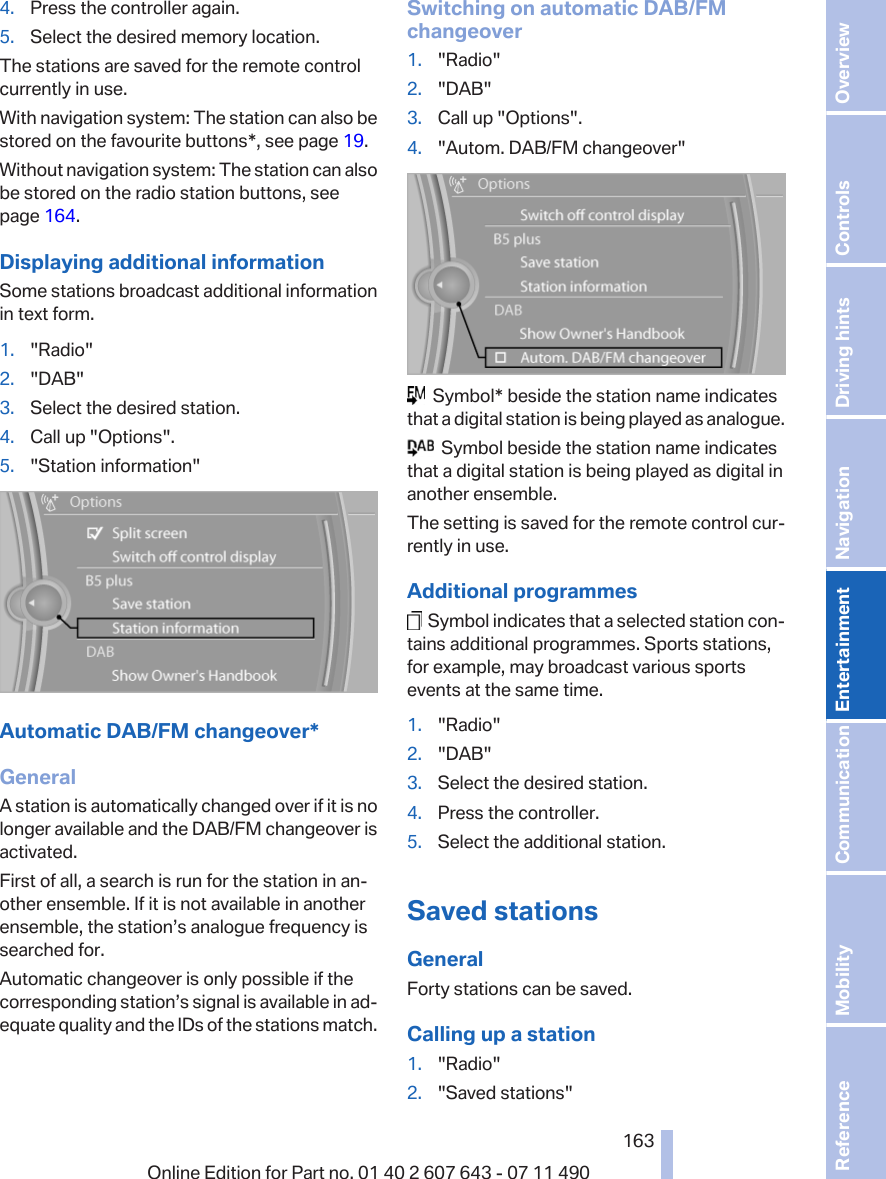 4. Press the controller again.5. Select the desired memory location.The stations are saved for the remote controlcurrently in use.With navigation system: The station can also bestored on the favourite buttons*, see page 19.Without navigation system: The station can alsobe stored on the radio station buttons, seepage 164.Displaying additional informationSome stations broadcast additional informationin text form.1. &quot;Radio&quot;2. &quot;DAB&quot;3. Select the desired station.4. Call up &quot;Options&quot;.5. &quot;Station information&quot;Automatic DAB/FM changeover*GeneralA station is automatically changed over if it is nolonger available and the DAB/FM changeover isactivated.First of all, a search is run for the station in an‐other ensemble. If it is not available in anotherensemble, the station’s analogue frequency issearched for.Automatic changeover is only possible if thecorresponding station’s signal is available in ad‐equate quality and the IDs of the stations match.Switching on automatic DAB/FMchangeover1. &quot;Radio&quot;2. &quot;DAB&quot;3. Call up &quot;Options&quot;.4. &quot;Autom. DAB/FM changeover&quot;  Symbol* beside the station name indicatesthat a digital station is being played as analogue.  Symbol beside the station name indicatesthat a digital station is being played as digital inanother ensemble.The setting is saved for the remote control cur‐rently in use.Additional programmes  Symbol indicates that a selected station con‐tains additional programmes. Sports stations,for example, may broadcast various sportsevents at the same time.1. &quot;Radio&quot;2. &quot;DAB&quot;3. Select the desired station.4. Press the controller.5. Select the additional station.Saved stationsGeneralForty stations can be saved.Calling up a station1. &quot;Radio&quot;2. &quot;Saved stations&quot;Seite 163163Online Edition for Part no. 01 40 2 607 643 - 07 11 490 Reference Mobility Communication Entertainment Navigation Driving hints Controls Overview  