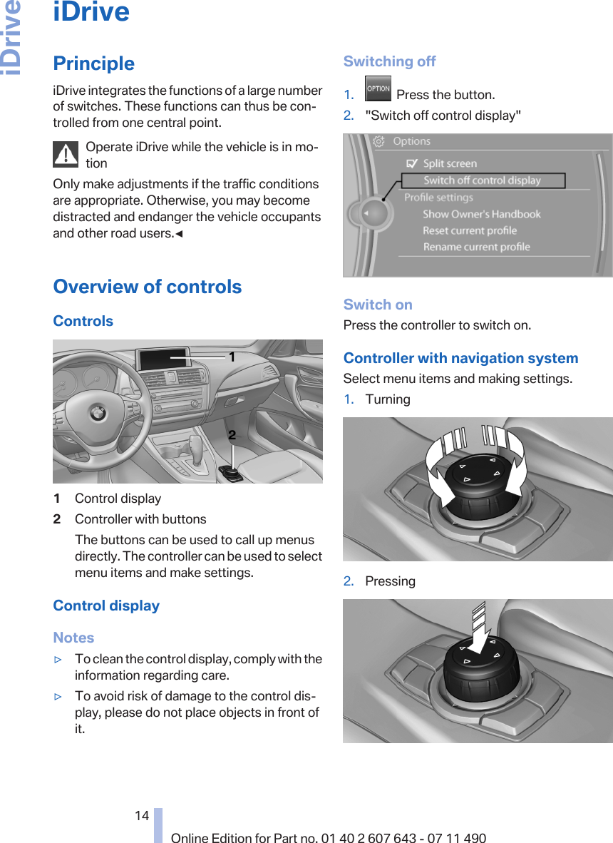 iDrivePrincipleiDrive integrates the functions of a large numberof switches. These functions can thus be con‐trolled from one central point.Operate iDrive while the vehicle is in mo‐tionOnly make adjustments if the traffic conditionsare appropriate. Otherwise, you may becomedistracted and endanger the vehicle occupantsand other road users.◀Overview of controlsControls1Control display2Controller with buttonsThe buttons can be used to call up menusdirectly. The controller can be used to selectmenu items and make settings.Control displayNotes▷To clean the control display, comply with theinformation regarding care.▷To avoid risk of damage to the control dis‐play, please do not place objects in front ofit.Switching off1.   Press the button.2. &quot;Switch off control display&quot;Switch onPress the controller to switch on.Controller with navigation systemSelect menu items and making settings.1. Turning2. PressingSeite 1414Online Edition for Part no. 01 40 2 607 643 - 07 11 490iDrive