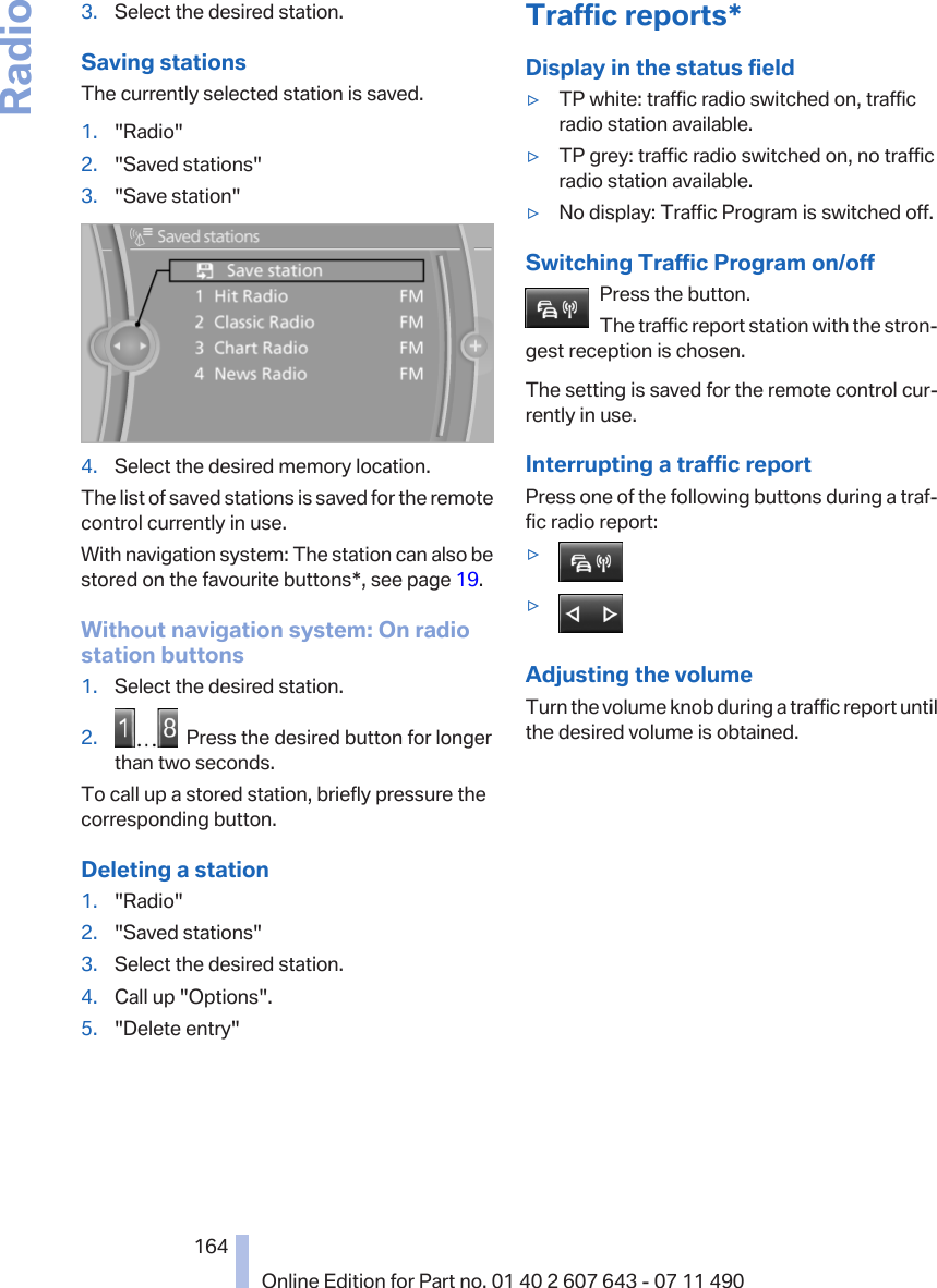 3. Select the desired station.Saving stationsThe currently selected station is saved.1. &quot;Radio&quot;2. &quot;Saved stations&quot;3. &quot;Save station&quot;4. Select the desired memory location.The list of saved stations is saved for the remotecontrol currently in use.With navigation system: The station can also bestored on the favourite buttons*, see page 19.Without navigation system: On radiostation buttons1. Select the desired station.2.   Press the desired button for longerthan two seconds.To call up a stored station, briefly pressure thecorresponding button.Deleting a station1. &quot;Radio&quot;2. &quot;Saved stations&quot;3. Select the desired station.4. Call up &quot;Options&quot;.5. &quot;Delete entry&quot;Traffic reports*Display in the status field▷TP white: traffic radio switched on, trafficradio station available.▷TP grey: traffic radio switched on, no trafficradio station available.▷No display: Traffic Program is switched off.Switching Traffic Program on/offPress the button.The traffic report station with the stron‐gest reception is chosen.The setting is saved for the remote control cur‐rently in use.Interrupting a traffic reportPress one of the following buttons during a traf‐fic radio report:▷▷Adjusting the volumeTurn the volume knob during a traffic report untilthe desired volume is obtained.Seite 164164Online Edition for Part no. 01 40 2 607 643 - 07 11 490Radio