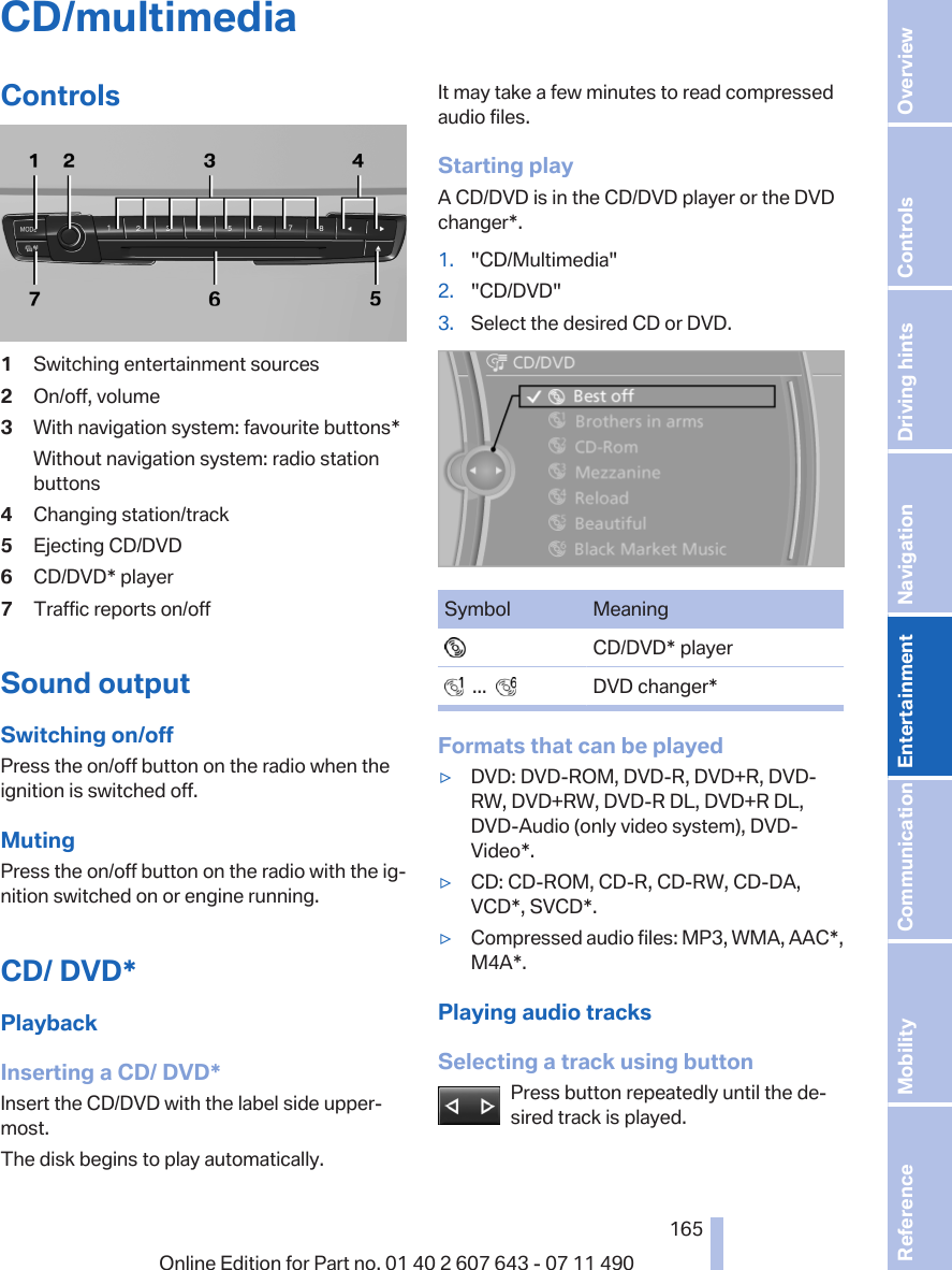 CD/multimediaControls1Switching entertainment sources2On/off, volume3With navigation system: favourite buttons*Without navigation system: radio stationbuttons4Changing station/track5Ejecting CD/DVD6CD/DVD* player7Traffic reports on/offSound outputSwitching on/offPress the on/off button on the radio when theignition is switched off.MutingPress the on/off button on the radio with the ig‐nition switched on or engine running.CD/ DVD*PlaybackInserting a CD/ DVD*Insert the CD/DVD with the label side upper‐most.The disk begins to play automatically.It may take a few minutes to read compressedaudio files.Starting playA CD/DVD is in the CD/DVD player or the DVDchanger*.1. &quot;CD/Multimedia&quot;2. &quot;CD/DVD&quot;3. Select the desired CD or DVD.Symbol Meaning  CD/DVD* player  ...     DVD changer*Formats that can be played▷DVD: DVD-ROM, DVD-R, DVD+R, DVD-RW, DVD+RW, DVD-R DL, DVD+R DL,DVD-Audio (only video system), DVD-Video*.▷CD: CD-ROM, CD-R, CD-RW, CD-DA,VCD*, SVCD*.▷Compressed audio files: MP3, WMA, AAC*,M4A*.Playing audio tracksSelecting a track using buttonPress button repeatedly until the de‐sired track is played.Seite 165165Online Edition for Part no. 01 40 2 607 643 - 07 11 490 Reference Mobility Communication Entertainment Navigation Driving hints Controls Overview  